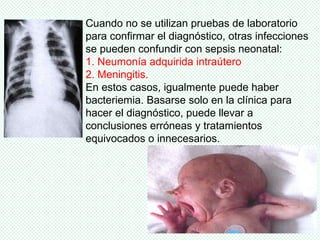 Cuando no se utilizan pruebas de laboratorio
para confirmar el diagnóstico, otras infecciones
se pueden confundir con sepsis neonatal:
1. Neumonía adquirida intraútero
2. Meningitis.
En estos casos, igualmente puede haber
bacteriemia. Basarse solo en la clínica para
hacer el diagnóstico, puede llevar a
conclusiones erróneas y tratamientos
equivocados o innecesarios.
 