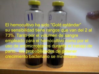 El hemocultivo ha sido “Gold estándar”
su sensibilidad tiene rangos que van del 2 al
73%. Tanto por el volumen de sangre
empleado para el hemocultivo como por el
uso de antimicrobianos durante el trabajo de
parto, las probabilidades de obtener
crecimiento bacteriano se minimizan.
 