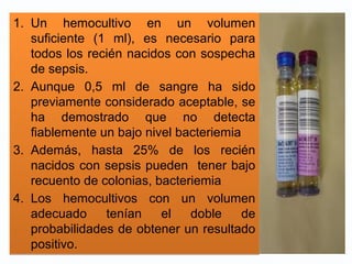 1. Un hemocultivo en un volumen
suficiente (1 ml), es necesario para
todos los recién nacidos con sospecha
de sepsis.
2. Aunque 0,5 ml de sangre ha sido
previamente considerado aceptable, se
ha demostrado que no detecta
fiablemente un bajo nivel bacteriemia
3. Además, hasta 25% de los recién
nacidos con sepsis pueden tener bajo
recuento de colonias, bacteriemia
4. Los hemocultivos con un volumen
adecuado tenían el doble de
probabilidades de obtener un resultado
positivo.
1. Un hemocultivo en un volumen
suficiente (1 ml), es necesario para
todos los recién nacidos con sospecha
de sepsis.
2. Aunque 0,5 ml de sangre ha sido
previamente considerado aceptable, se
ha demostrado que no detecta
fiablemente un bajo nivel bacteriemia
3. Además, hasta 25% de los recién
nacidos con sepsis pueden tener bajo
recuento de colonias, bacteriemia
4. Los hemocultivos con un volumen
adecuado tenían el doble de
probabilidades de obtener un resultado
positivo.
 