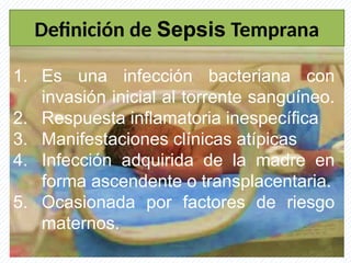 Definición de Sepsis Temprana
1. Es una infección bacteriana con
invasión inicial al torrente sanguíneo.
2. Respuesta inflamatoria inespecífica
3. Manifestaciones clínicas atípicas
4. Infección adquirida de la madre en
forma ascendente o transplacentaria.
5. Ocasionada por factores de riesgo
maternos.
 