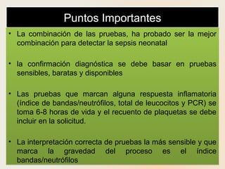 Puntos ImportantesPuntos Importantes
• La combinación de las pruebas, ha probado ser la mejor
combinación para detectar la sepsis neonatal
• la confirmación diagnóstica se debe basar en pruebas
sensibles, baratas y disponibles
• Las pruebas que marcan alguna respuesta inflamatoria
(índice de bandas/neutrófilos, total de leucocitos y PCR) se
toma 6-8 horas de vida y el recuento de plaquetas se debe
incluir en la solicitud.
• La interpretación correcta de pruebas la más sensible y que
marca la gravedad del proceso es el índice
bandas/neutrófilos
• La combinación de las pruebas, ha probado ser la mejor
combinación para detectar la sepsis neonatal
• la confirmación diagnóstica se debe basar en pruebas
sensibles, baratas y disponibles
• Las pruebas que marcan alguna respuesta inflamatoria
(índice de bandas/neutrófilos, total de leucocitos y PCR) se
toma 6-8 horas de vida y el recuento de plaquetas se debe
incluir en la solicitud.
• La interpretación correcta de pruebas la más sensible y que
marca la gravedad del proceso es el índice
bandas/neutrófilos
 
