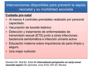 Intervenciones disponibles para prevenir la sepsis
neonatal y su morbilidad asociada
Intervenciones disponibles para prevenir la sepsis
neonatal y su morbilidad asociada
Cuidado pre-natal
» Al menos 4 controles prenatales realizado por personal
capacitado.
» Vacunación de toxoide tetánico
» Detección y tratamiento de enfermedades de
transmisión sexual (ETS) junto a otras infecciones:
bacteriuria asintomática e infección urinaria activa
» Educación materna sobre importancia de parto limpio y
seguro.
» Una mejor nutrición
Cuidado pre-natal
» Al menos 4 controles prenatales realizado por personal
capacitado.
» Vacunación de toxoide tetánico
» Detección y tratamiento de enfermedades de
transmisión sexual (ETS) junto a otras infecciones:
bacteriuria asintomática e infección urinaria activa
» Educación materna sobre importancia de parto limpio y
seguro.
» Una mejor nutrición
Ganatra HA, Stoll BJ, Zaidi AK International perspective on early-onset
neonatal sepsis Clin perinatol. June 37(2): 501-23. Review.
 