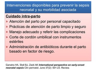 Intervenciones disponibles para prevenir la sepsis
neonatal y su morbilidad asociada
Intervenciones disponibles para prevenir la sepsis
neonatal y su morbilidad asociada
Cuidado intra-parto
» Atención del parto por personal capacitado
» Prácticas de atención de parto limpio y seguro
» Manejo adecuado y referir las complicaciones
» Corte de cordón umbilical con instrumentos
estériles
» Administración de antibióticos durante el parto
basado en factor de riesgo.
Cuidado intra-parto
» Atención del parto por personal capacitado
» Prácticas de atención de parto limpio y seguro
» Manejo adecuado y referir las complicaciones
» Corte de cordón umbilical con instrumentos
estériles
» Administración de antibióticos durante el parto
basado en factor de riesgo.
Ganatra HA, Stoll BJ, Zaidi AK International perspective on early-onset
neonatal sepsis Clin perinatol. June 37(2): 501-23. Review.
 