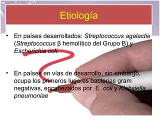 EtiologíaEtiología
• En países desarrollados: Streptococcus agalactie
(Streptococcus β hemolítico del Grupo B) y
Escherichia coli.
• En países en vías de desarrollo, sin embargo,
ocupa los primeros lugares bacterias gram
negativas, encabezados por E. coli y Klebsiella
pneumoniae
 