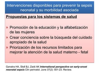 Intervenciones disponibles para prevenir la sepsis
neonatal y su morbilidad asociada
Intervenciones disponibles para prevenir la sepsis
neonatal y su morbilidad asociada
Propuestas para los sistemas de salud
» Promoción de la educación y la alfabetización
de las mujeres
» Crear conciencia sobre la búsqueda del cuidado
apropiado de la salud
» Priorización de los recursos limitados para
mejorar la atención de la salud materno - fetal
Propuestas para los sistemas de salud
» Promoción de la educación y la alfabetización
de las mujeres
» Crear conciencia sobre la búsqueda del cuidado
apropiado de la salud
» Priorización de los recursos limitados para
mejorar la atención de la salud materno - fetal
Ganatra HA, Stoll BJ, Zaidi AK International perspective on early-onset
neonatal sepsis Clin perinatol. June 37(2): 501-23. Review.
 