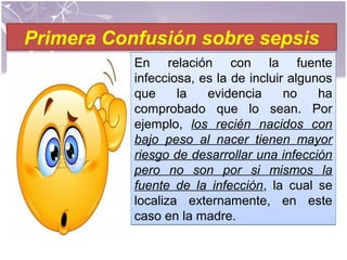 Primera Confusión sobre sepsis
En relación con la fuente
infecciosa, es la de incluir algunos
que la evidencia no ha
comprobado que lo sean. Por
ejemplo, los recién nacidos con
bajo peso al nacer tienen mayor
riesgo de desarrollar una infección
pero no son por si mismos la
fuente de la infección, la cual se
localiza externamente, en este
caso en la madre.
En relación con la fuente
infecciosa, es la de incluir algunos
que la evidencia no ha
comprobado que lo sean. Por
ejemplo, los recién nacidos con
bajo peso al nacer tienen mayor
riesgo de desarrollar una infección
pero no son por si mismos la
fuente de la infección, la cual se
localiza externamente, en este
caso en la madre.
 