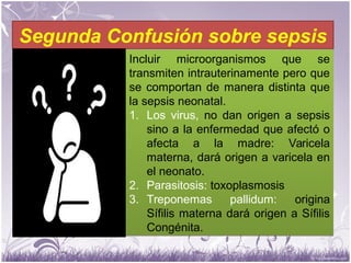 Segunda Confusión sobre sepsis
Incluir microorganismos que se
transmiten intrauterinamente pero que
se comportan de manera distinta que
la sepsis neonatal.
1. Los virus, no dan origen a sepsis
sino a la enfermedad que afectó o
afecta a la madre: Varicela
materna, dará origen a varicela en
el neonato.
2. Parasitosis: toxoplasmosis
3. Treponemas pallidum: origina
Sífilis materna dará origen a Sífilis
Congénita.
Incluir microorganismos que se
transmiten intrauterinamente pero que
se comportan de manera distinta que
la sepsis neonatal.
1. Los virus, no dan origen a sepsis
sino a la enfermedad que afectó o
afecta a la madre: Varicela
materna, dará origen a varicela en
el neonato.
2. Parasitosis: toxoplasmosis
3. Treponemas pallidum: origina
Sífilis materna dará origen a Sífilis
Congénita.
 