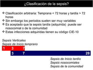 ¿Clasificación de la sepsis?¿Clasificación de la sepsis?
1 3 7
3 7 28
Sepsis Verticales
Sepsis de Inicio temprano
Sepsis de Inicio tardío
Sepsis nosocomiales
Sepsis de la comunidad
 Clasificación arbitraria: Temprana < 72 horas y tardía > 72
horas
 Sin embargo los periodos suelen ser muy variables
 Es aceptado que la sepsis tardía (adquirida) puede ser
nosocomial o de la comunidad
 Estas infecciones adquiridas tienen su código CIE-10
 