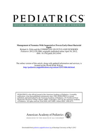 Management of Neonates With Suspected or Proven Early-Onset Bacterial
                                 Sepsis
  Richard A. Polin and the COMMITTEE ON FETUS AND NEWBORN
   Pediatrics 2012;129;1006; originally published online April 30, 2012;
                      DOI: 10.1542/peds.2012-0541



The online version of this article, along with updated information and services, is
                       located on the World Wide Web at:
         http://pediatrics.aappublications.org/content/129/5/1006.full.html




 PEDIATRICS is the official journal of the American Academy of Pediatrics. A monthly
 publication, it has been published continuously since 1948. PEDIATRICS is owned,
 published, and trademarked by the American Academy of Pediatrics, 141 Northwest Point
 Boulevard, Elk Grove Village, Illinois, 60007. Copyright © 2012 by the American Academy
 of Pediatrics. All rights reserved. Print ISSN: 0031-4005. Online ISSN: 1098-4275.




       Downloaded from pediatrics.aappublications.org at Hacettepe University on May 9, 2012
 