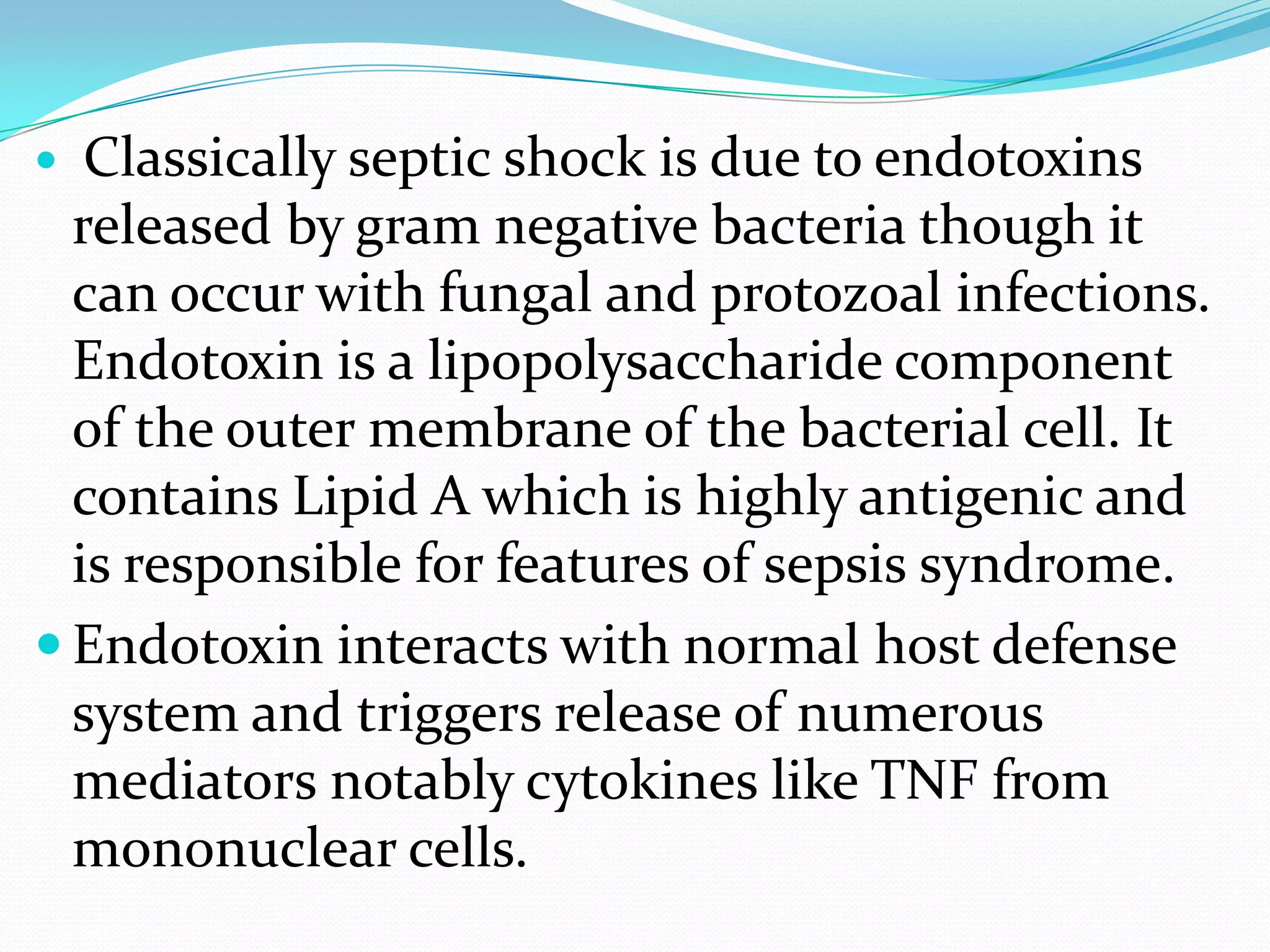  Classically septic shock is due to endotoxins
released by gram negative bacteria though it
can occur with fungal and protozoal infections.
Endotoxin is a lipopolysaccharide component
of the outer membrane of the bacterial cell. It
contains Lipid A which is highly antigenic and
is responsible for features of sepsis syndrome.
 Endotoxin interacts with normal host defense
system and triggers release of numerous
mediators notably cytokines like TNF from
mononuclear cells.
 