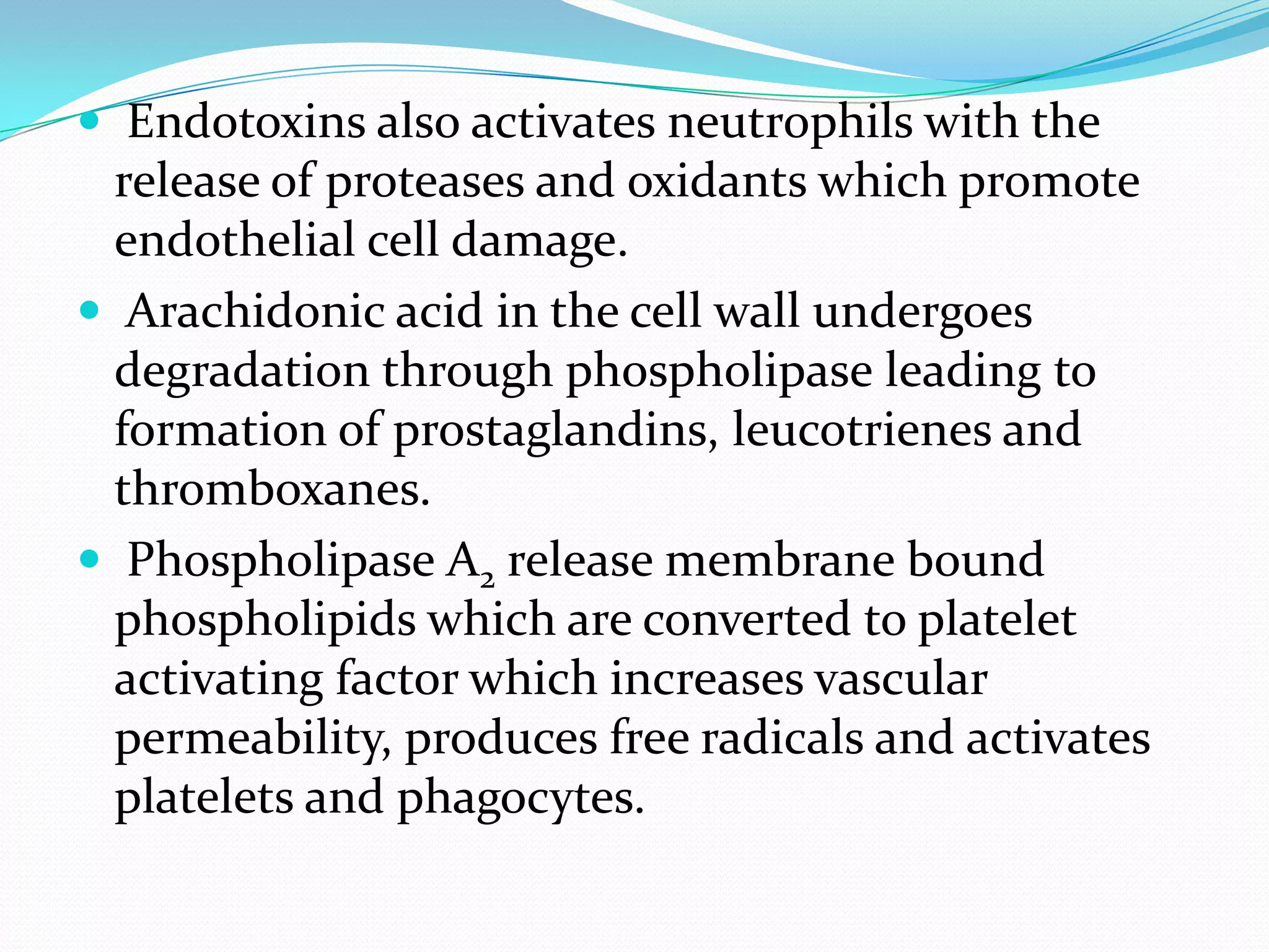  Endotoxins also activates neutrophils with the
release of proteases and oxidants which promote
endothelial cell damage.
 Arachidonic acid in the cell wall undergoes
degradation through phospholipase leading to
formation of prostaglandins, leucotrienes and
thromboxanes.
 Phospholipase A2 release membrane bound
phospholipids which are converted to platelet
activating factor which increases vascular
permeability, produces free radicals and activates
platelets and phagocytes.
 