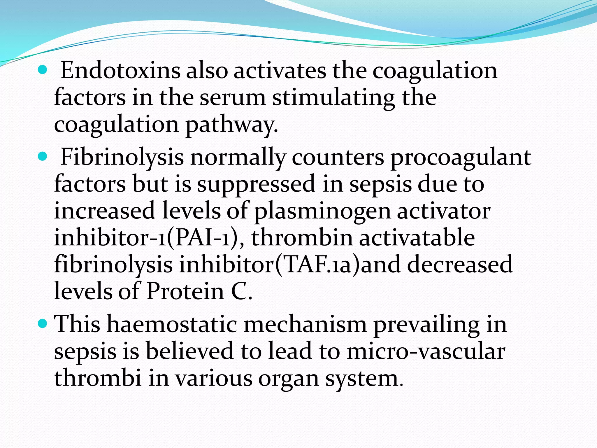  Endotoxins also activates the coagulation
factors in the serum stimulating the
coagulation pathway.
 Fibrinolysis normally counters procoagulant
factors but is suppressed in sepsis due to
increased levels of plasminogen activator
inhibitor-1(PAI-1), thrombin activatable
fibrinolysis inhibitor(TAF.1a)and decreased
levels of Protein C.
 This haemostatic mechanism prevailing in
sepsis is believed to lead to micro-vascular
thrombi in various organ system.
 