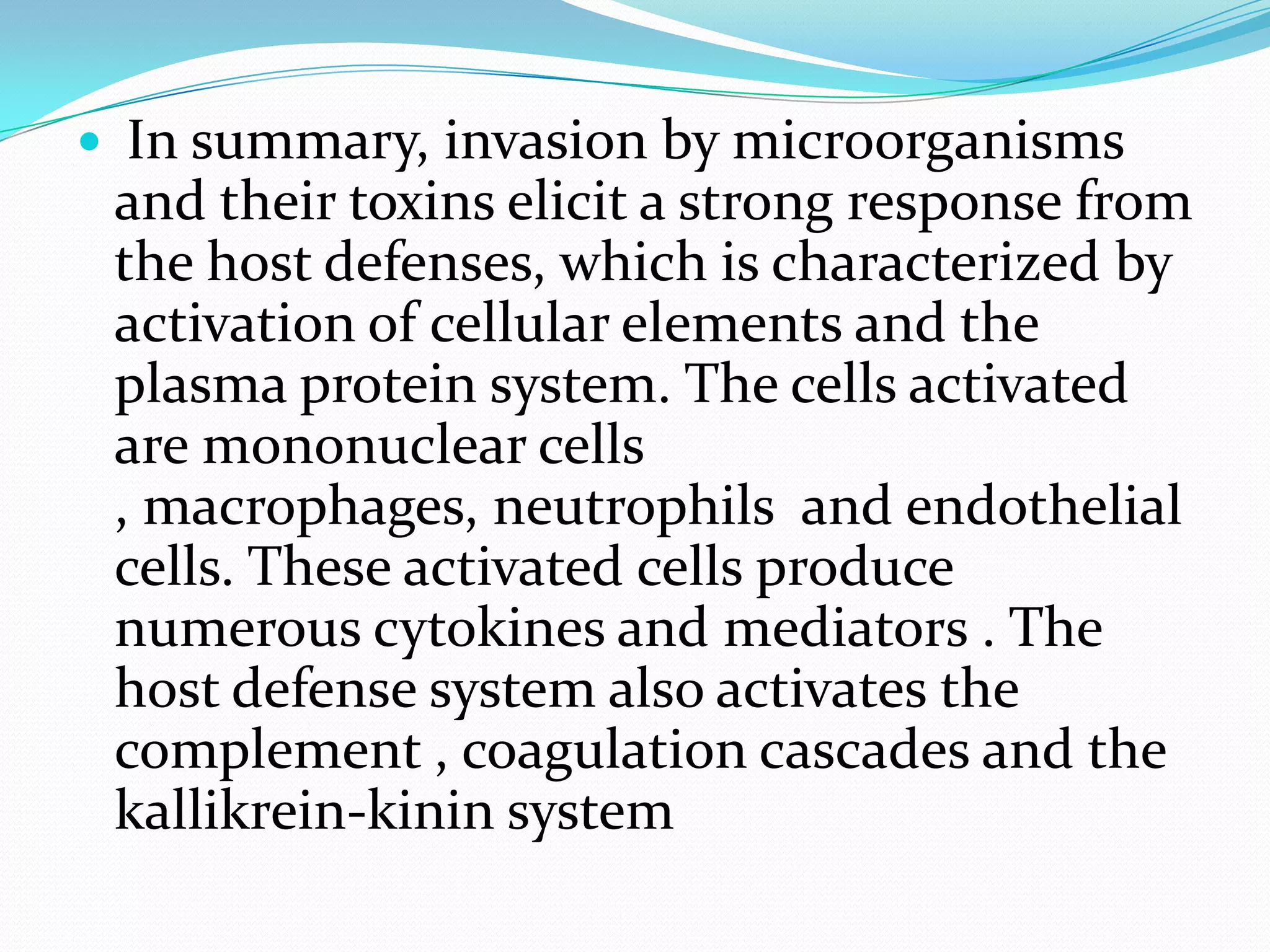  In summary, invasion by microorganisms
and their toxins elicit a strong response from
the host defenses, which is characterized by
activation of cellular elements and the
plasma protein system. The cells activated
are mononuclear cells
, macrophages, neutrophils and endothelial
cells. These activated cells produce
numerous cytokines and mediators . The
host defense system also activates the
complement , coagulation cascades and the
kallikrein-kinin system
 