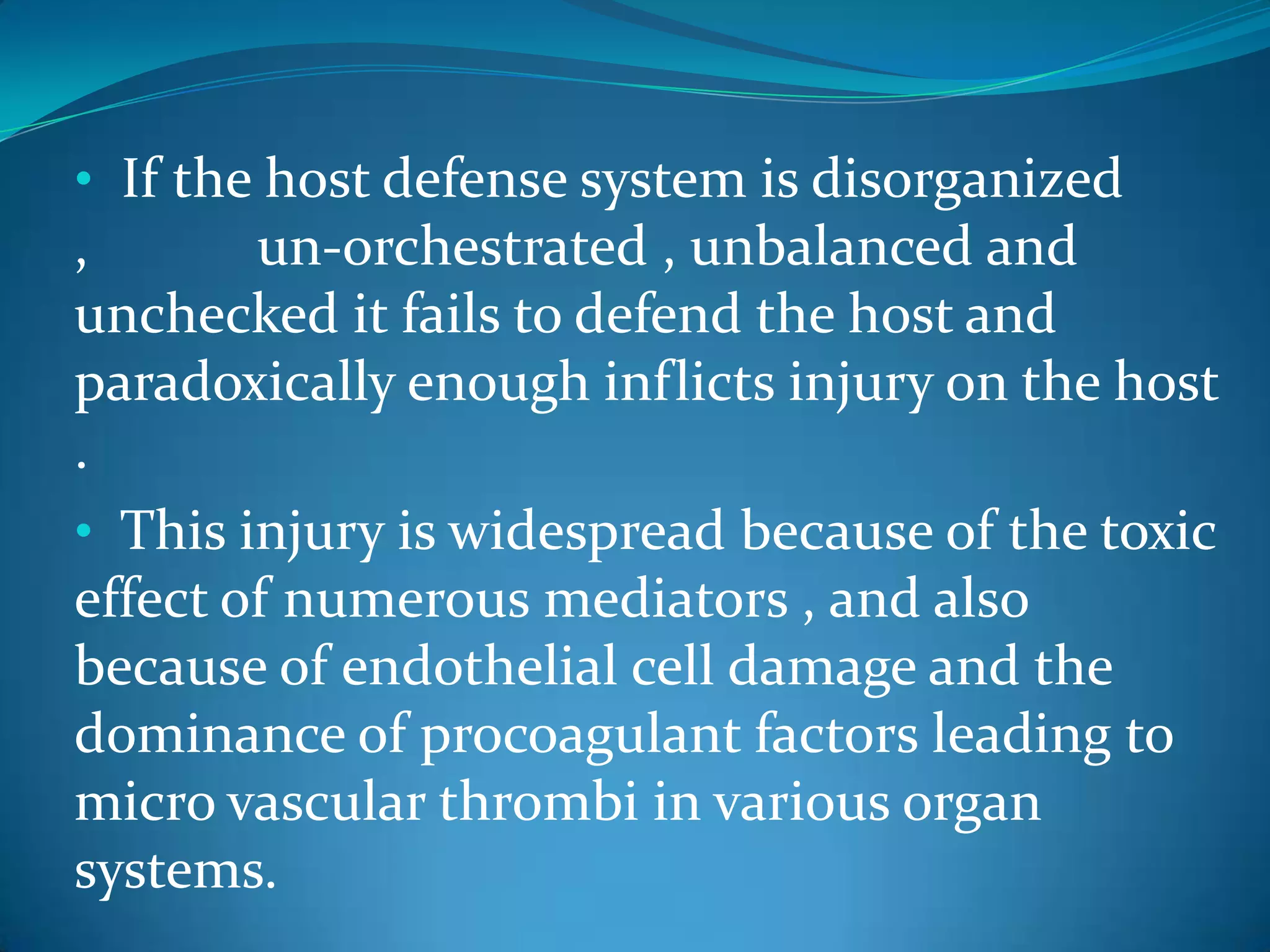 • If the host defense system is disorganized
, un-orchestrated , unbalanced and
unchecked it fails to defend the host and
paradoxically enough inflicts injury on the host
.
• This injury is widespread because of the toxic
effect of numerous mediators , and also
because of endothelial cell damage and the
dominance of procoagulant factors leading to
micro vascular thrombi in various organ
systems.
 