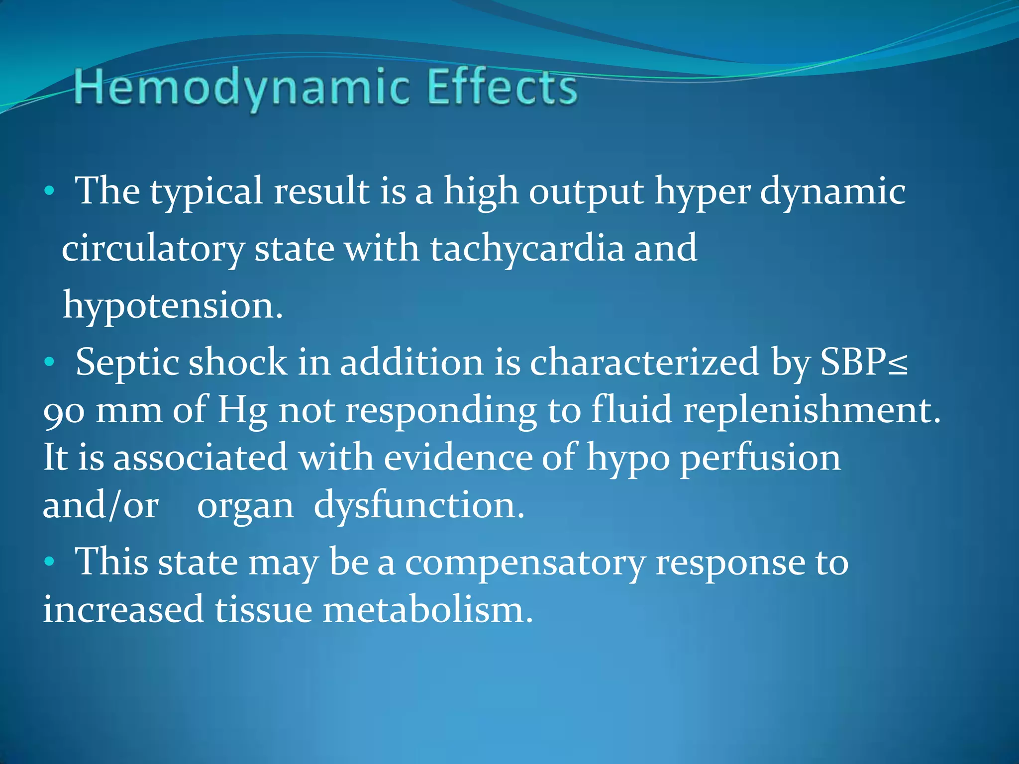 • The typical result is a high output hyper dynamic
circulatory state with tachycardia and
hypotension.
• Septic shock in addition is characterized by SBP≤
90 mm of Hg not responding to fluid replenishment.
It is associated with evidence of hypo perfusion
and/or organ dysfunction.
• This state may be a compensatory response to
increased tissue metabolism.
 