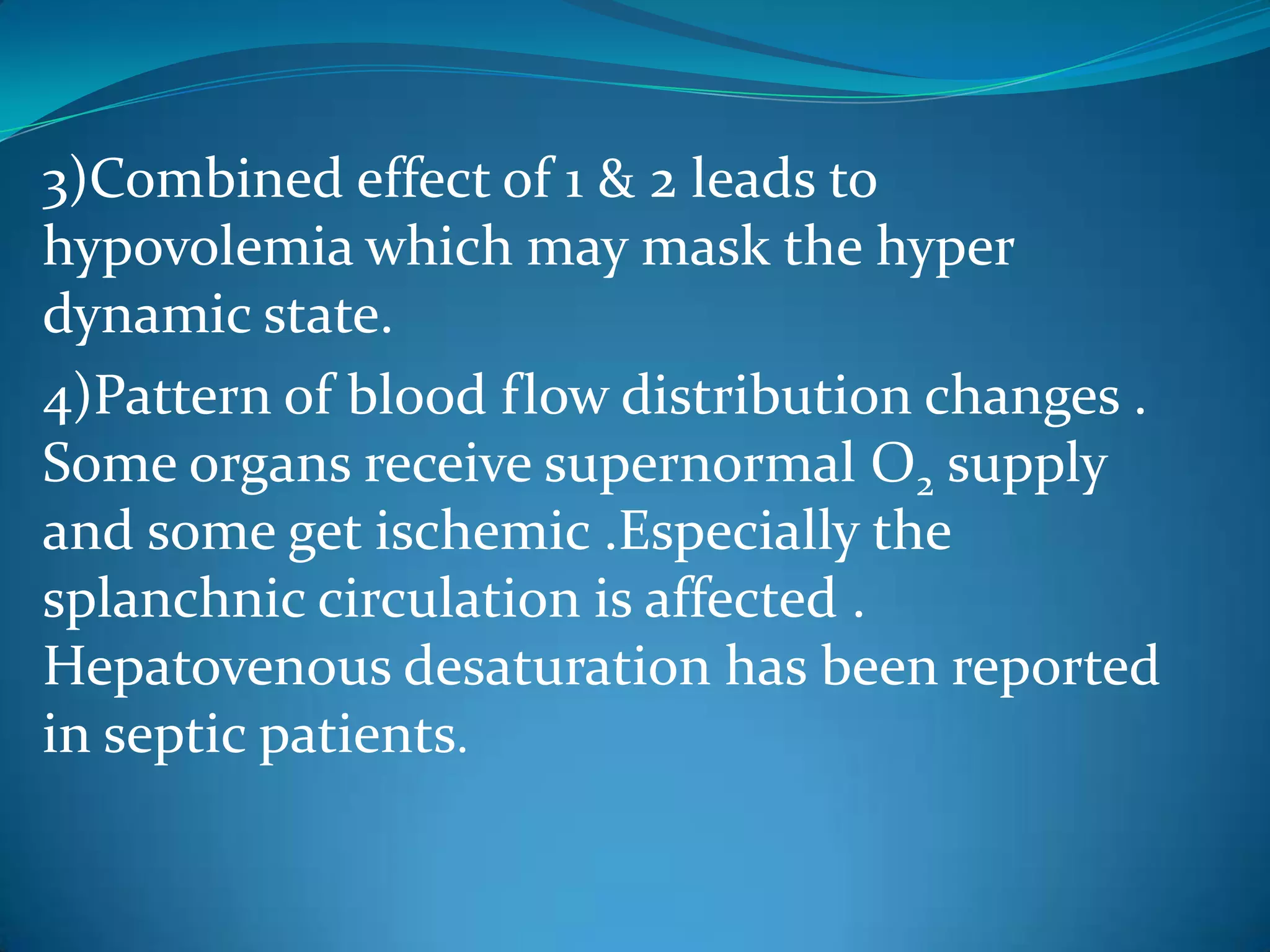 3)Combined effect of 1 & 2 leads to
hypovolemia which may mask the hyper
dynamic state.
4)Pattern of blood flow distribution changes .
Some organs receive supernormal O2 supply
and some get ischemic .Especially the
splanchnic circulation is affected .
Hepatovenous desaturation has been reported
in septic patients.
 