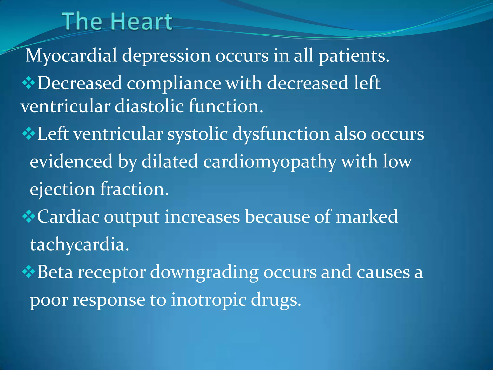 Myocardial depression occurs in all patients.
Decreased compliance with decreased left
ventricular diastolic function.
Left ventricular systolic dysfunction also occurs
evidenced by dilated cardiomyopathy with low
ejection fraction.
Cardiac output increases because of marked
tachycardia.
Beta receptor downgrading occurs and causes a
poor response to inotropic drugs.
 