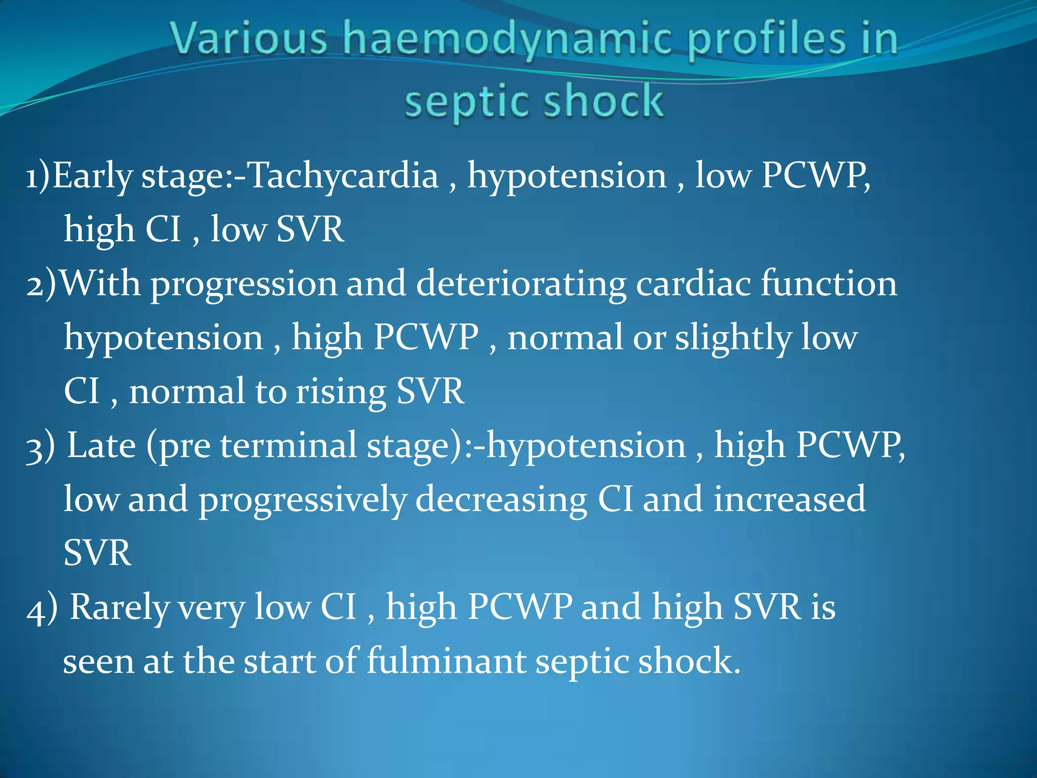 1)Early stage:-Tachycardia , hypotension , low PCWP,
high CI , low SVR
2)With progression and deteriorating cardiac function
hypotension , high PCWP , normal or slightly low
CI , normal to rising SVR
3) Late (pre terminal stage):-hypotension , high PCWP,
low and progressively decreasing CI and increased
SVR
4) Rarely very low CI , high PCWP and high SVR is
seen at the start of fulminant septic shock.
 