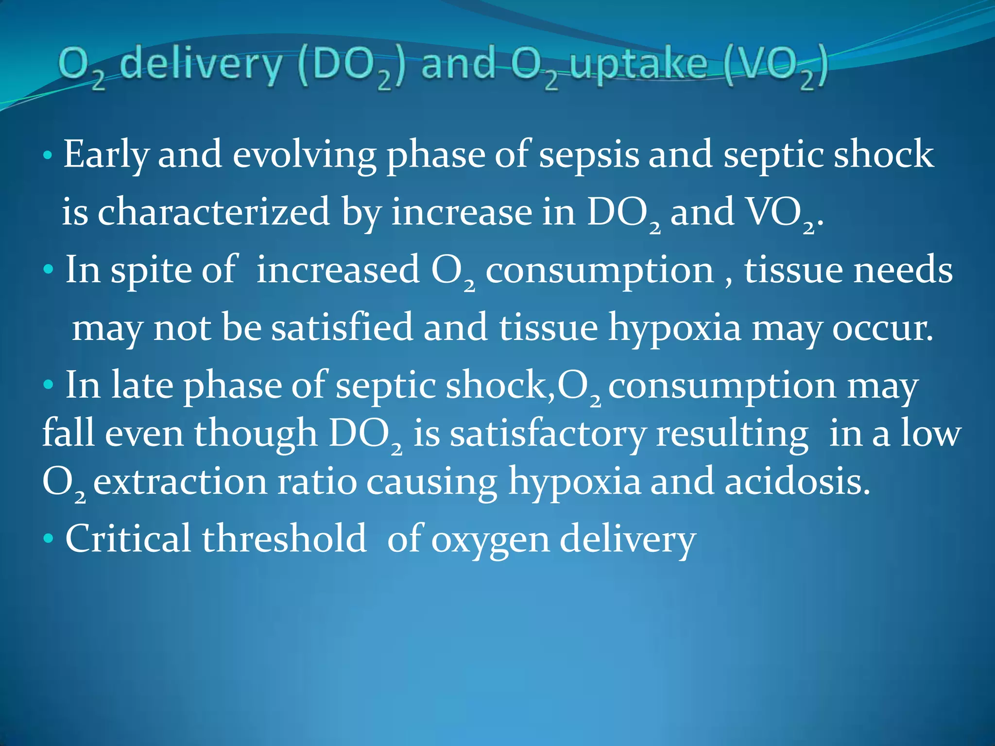 • Early and evolving phase of sepsis and septic shock
is characterized by increase in DO2 and VO2.
• In spite of increased O2 consumption , tissue needs
may not be satisfied and tissue hypoxia may occur.
• In late phase of septic shock,O2 consumption may
fall even though DO2 is satisfactory resulting in a low
O2 extraction ratio causing hypoxia and acidosis.
• Critical threshold of oxygen delivery
 