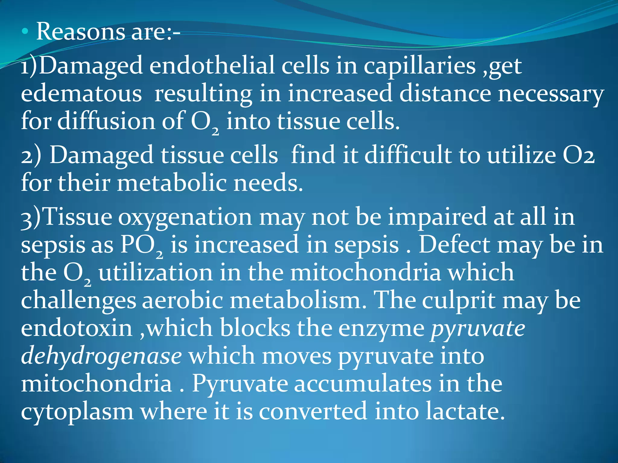 • Reasons are:-
1)Damaged endothelial cells in capillaries ,get
edematous resulting in increased distance necessary
for diffusion of O2 into tissue cells.
2) Damaged tissue cells find it difficult to utilize O2
for their metabolic needs.
3)Tissue oxygenation may not be impaired at all in
sepsis as PO2 is increased in sepsis . Defect may be in
the O2 utilization in the mitochondria which
challenges aerobic metabolism. The culprit may be
endotoxin ,which blocks the enzyme pyruvate
dehydrogenase which moves pyruvate into
mitochondria . Pyruvate accumulates in the
cytoplasm where it is converted into lactate.
 