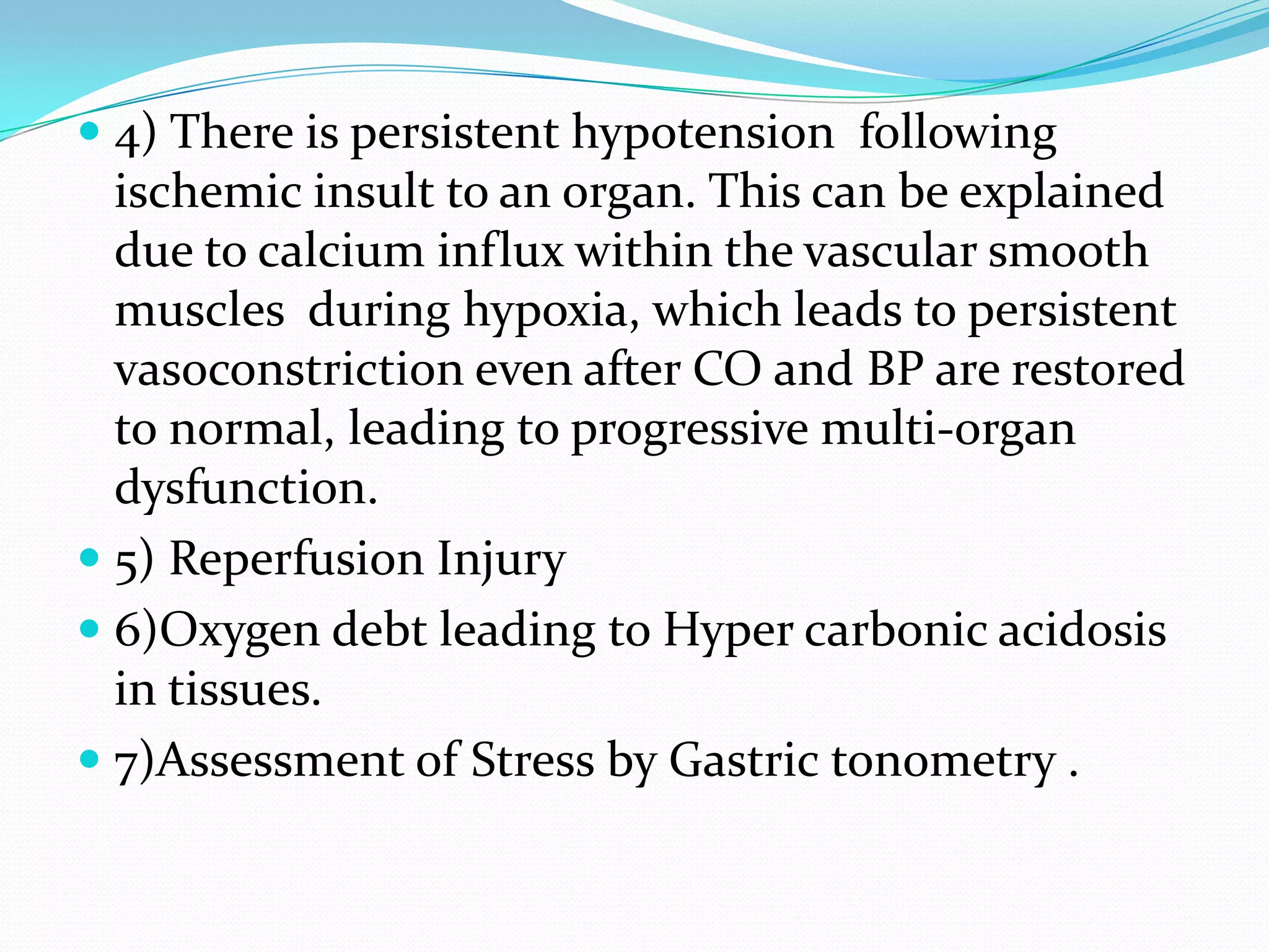  4) There is persistent hypotension following
ischemic insult to an organ. This can be explained
due to calcium influx within the vascular smooth
muscles during hypoxia, which leads to persistent
vasoconstriction even after CO and BP are restored
to normal, leading to progressive multi-organ
dysfunction.
 5) Reperfusion Injury
 6)Oxygen debt leading to Hyper carbonic acidosis
in tissues.
 7)Assessment of Stress by Gastric tonometry .
 