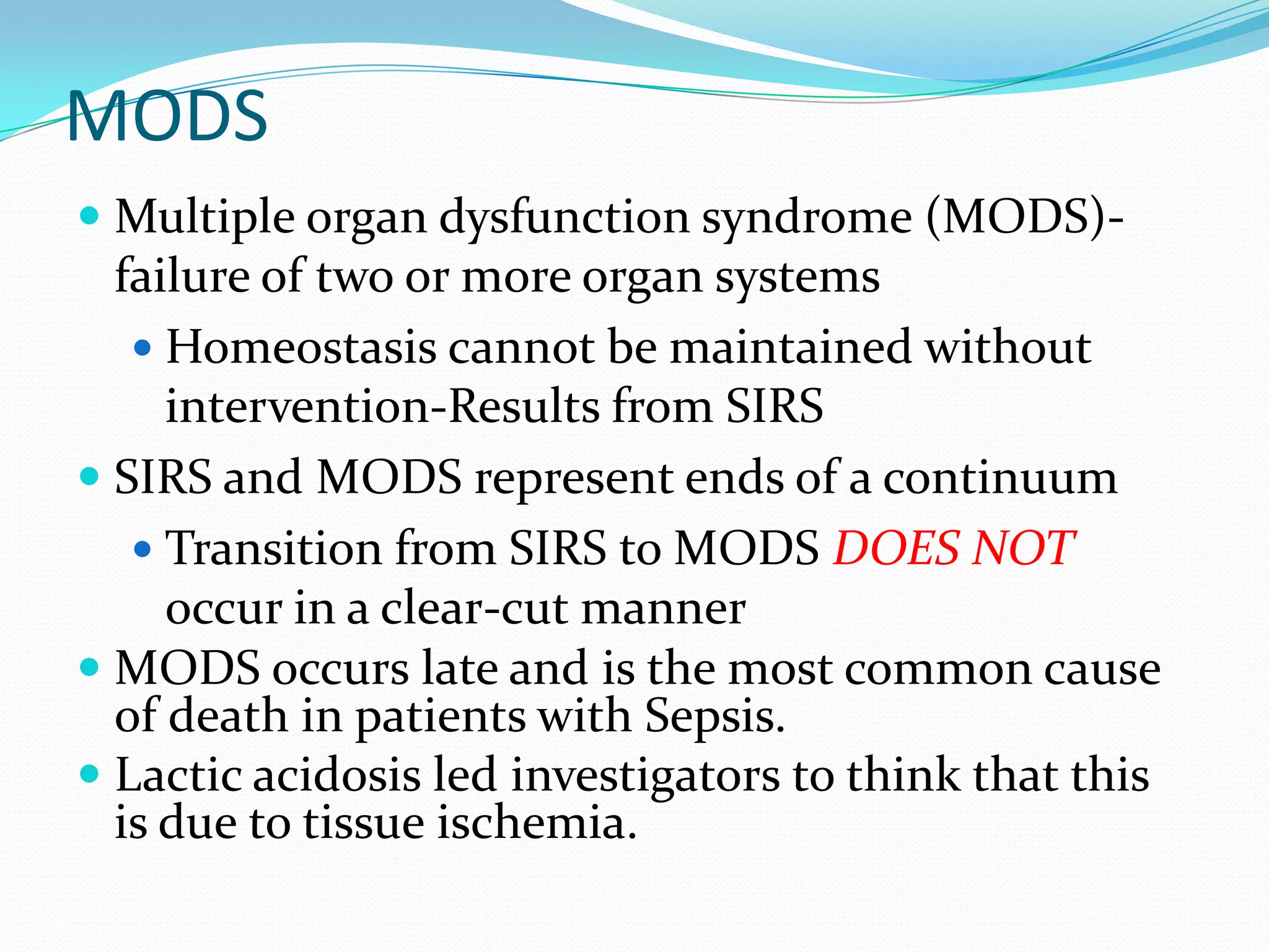 MODS
 Multiple organ dysfunction syndrome (MODS)-
failure of two or more organ systems
 Homeostasis cannot be maintained without
intervention-Results from SIRS
 SIRS and MODS represent ends of a continuum
 Transition from SIRS to MODS DOES NOT
occur in a clear-cut manner
 MODS occurs late and is the most common cause
of death in patients with Sepsis.
 Lactic acidosis led investigators to think that this
is due to tissue ischemia.
 