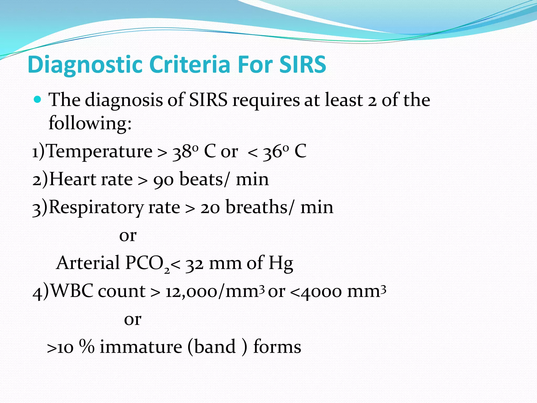 Diagnostic Criteria For SIRS
 The diagnosis of SIRS requires at least 2 of the
following:
1)Temperature > 380 C or < 360 C
2)Heart rate > 90 beats/ min
3)Respiratory rate > 20 breaths/ min
or
Arterial PCO2< 32 mm of Hg
4)WBC count > 12,000/mm3 or <4000 mm3
or
>10 % immature (band ) forms
 