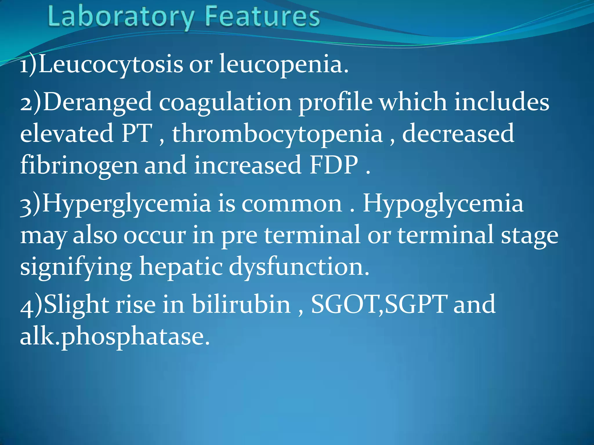1)Leucocytosis or leucopenia.
2)Deranged coagulation profile which includes
elevated PT , thrombocytopenia , decreased
fibrinogen and increased FDP .
3)Hyperglycemia is common . Hypoglycemia
may also occur in pre terminal or terminal stage
signifying hepatic dysfunction.
4)Slight rise in bilirubin , SGOT,SGPT and
alk.phosphatase.
 