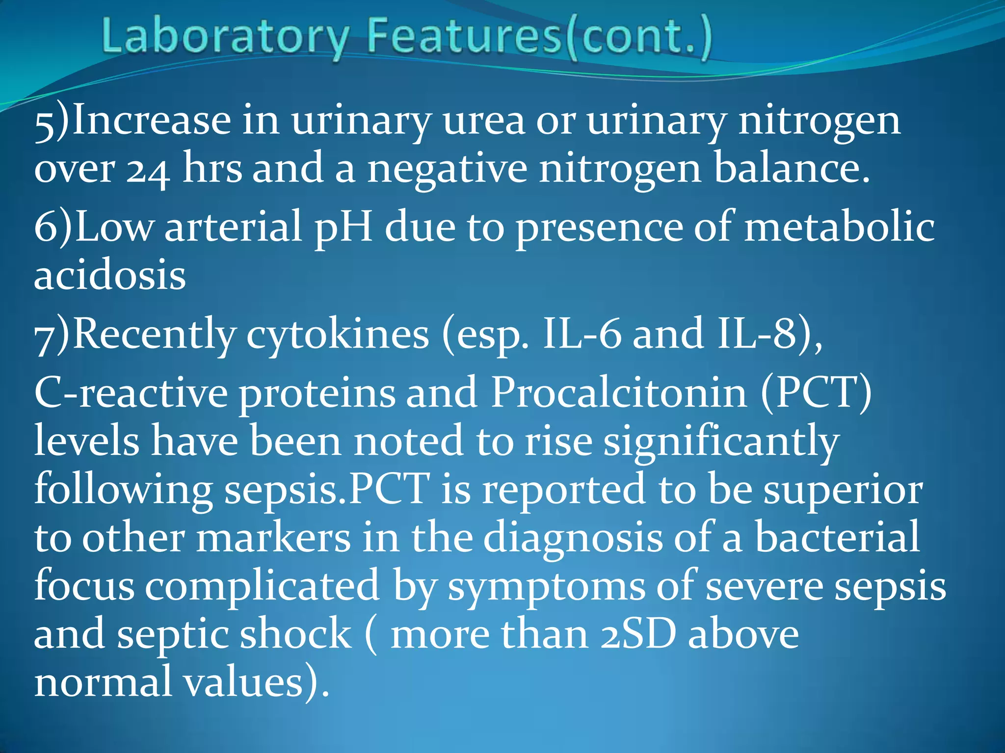 5)Increase in urinary urea or urinary nitrogen
over 24 hrs and a negative nitrogen balance.
6)Low arterial pH due to presence of metabolic
acidosis
7)Recently cytokines (esp. IL-6 and IL-8),
C-reactive proteins and Procalcitonin (PCT)
levels have been noted to rise significantly
following sepsis.PCT is reported to be superior
to other markers in the diagnosis of a bacterial
focus complicated by symptoms of severe sepsis
and septic shock ( more than 2SD above
normal values).
 