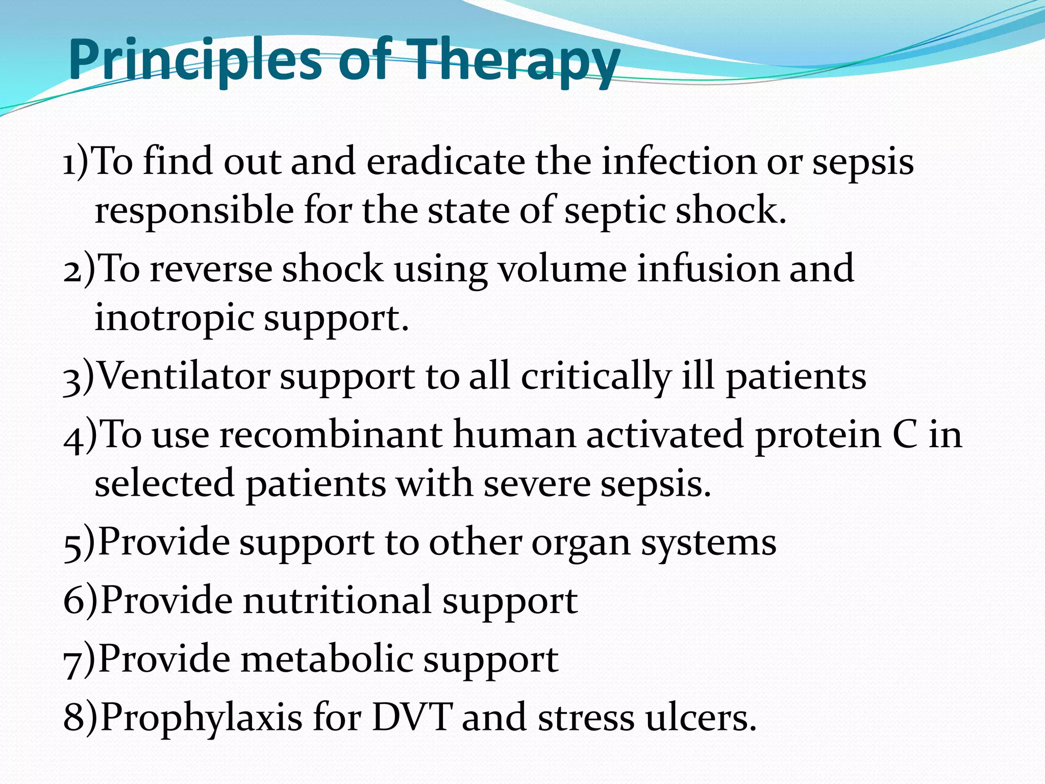 Principles of Therapy
1)To find out and eradicate the infection or sepsis
responsible for the state of septic shock.
2)To reverse shock using volume infusion and
inotropic support.
3)Ventilator support to all critically ill patients
4)To use recombinant human activated protein C in
selected patients with severe sepsis.
5)Provide support to other organ systems
6)Provide nutritional support
7)Provide metabolic support
8)Prophylaxis for DVT and stress ulcers.
 
