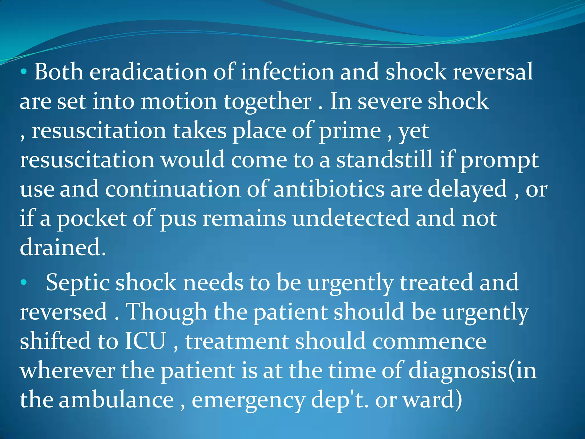 • Both eradication of infection and shock reversal
are set into motion together . In severe shock
, resuscitation takes place of prime , yet
resuscitation would come to a standstill if prompt
use and continuation of antibiotics are delayed , or
if a pocket of pus remains undetected and not
drained.
• Septic shock needs to be urgently treated and
reversed . Though the patient should be urgently
shifted to ICU , treatment should commence
wherever the patient is at the time of diagnosis(in
the ambulance , emergency dep't. or ward)
 