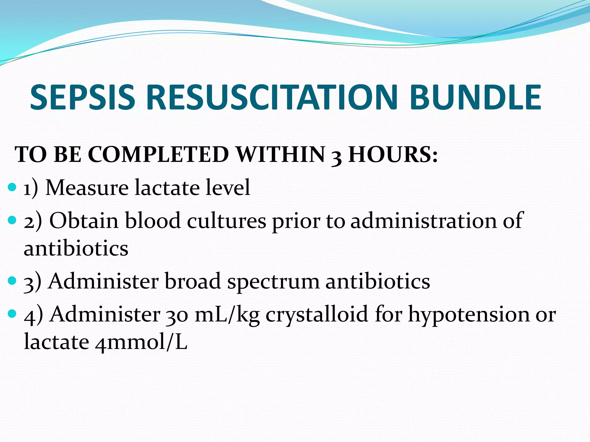 SEPSIS RESUSCITATION BUNDLE
TO BE COMPLETED WITHIN 3 HOURS:
 1) Measure lactate level
 2) Obtain blood cultures prior to administration of
antibiotics
 3) Administer broad spectrum antibiotics
 4) Administer 30 mL/kg crystalloid for hypotension or
lactate 4mmol/L
 