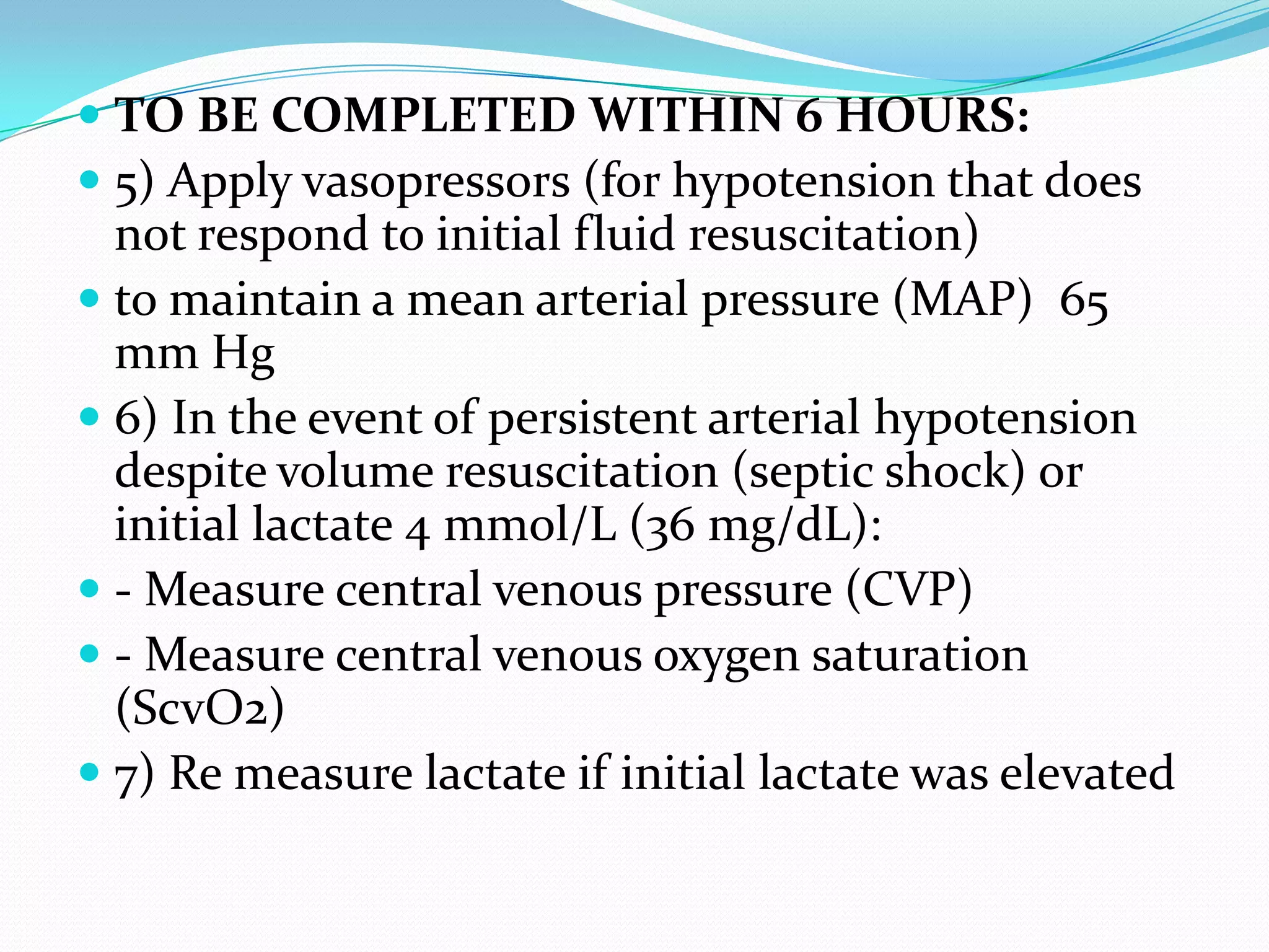  TO BE COMPLETED WITHIN 6 HOURS:
 5) Apply vasopressors (for hypotension that does
not respond to initial fluid resuscitation)
 to maintain a mean arterial pressure (MAP) 65
mm Hg
 6) In the event of persistent arterial hypotension
despite volume resuscitation (septic shock) or
initial lactate 4 mmol/L (36 mg/dL):
 - Measure central venous pressure (CVP)
 - Measure central venous oxygen saturation
(ScvO2)
 7) Re measure lactate if initial lactate was elevated
 