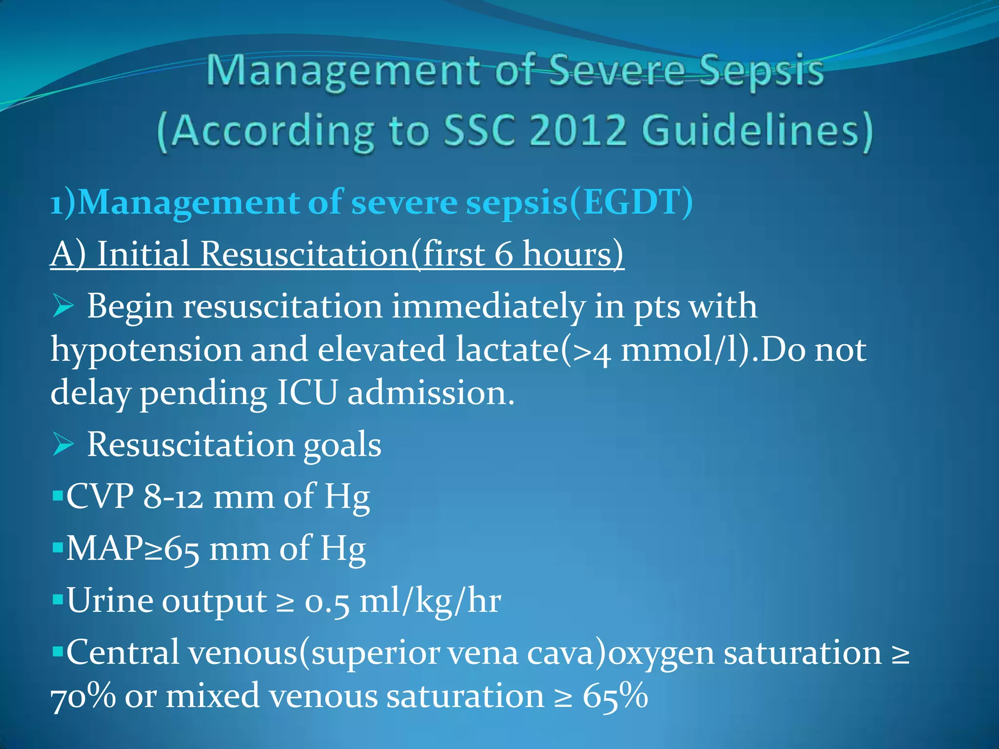1)Management of severe sepsis(EGDT)
A) Initial Resuscitation(first 6 hours)
 Begin resuscitation immediately in pts with
hypotension and elevated lactate(>4 mmol/l).Do not
delay pending ICU admission.
 Resuscitation goals
CVP 8-12 mm of Hg
MAP≥65 mm of Hg
Urine output ≥ 0.5 ml/kg/hr
Central venous(superior vena cava)oxygen saturation ≥
70% or mixed venous saturation ≥ 65%
 