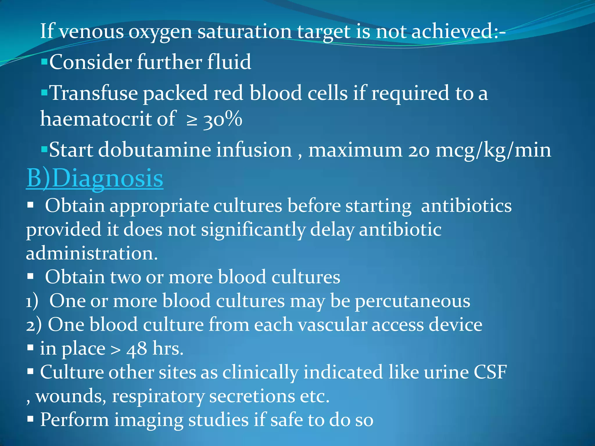 If venous oxygen saturation target is not achieved:-
Consider further fluid
Transfuse packed red blood cells if required to a
haematocrit of ≥ 30%
Start dobutamine infusion , maximum 20 mcg/kg/min
B)Diagnosis
 Obtain appropriate cultures before starting antibiotics
provided it does not significantly delay antibiotic
administration.
 Obtain two or more blood cultures
1) One or more blood cultures may be percutaneous
2) One blood culture from each vascular access device
 in place > 48 hrs.
 Culture other sites as clinically indicated like urine CSF
, wounds, respiratory secretions etc.
 Perform imaging studies if safe to do so
 