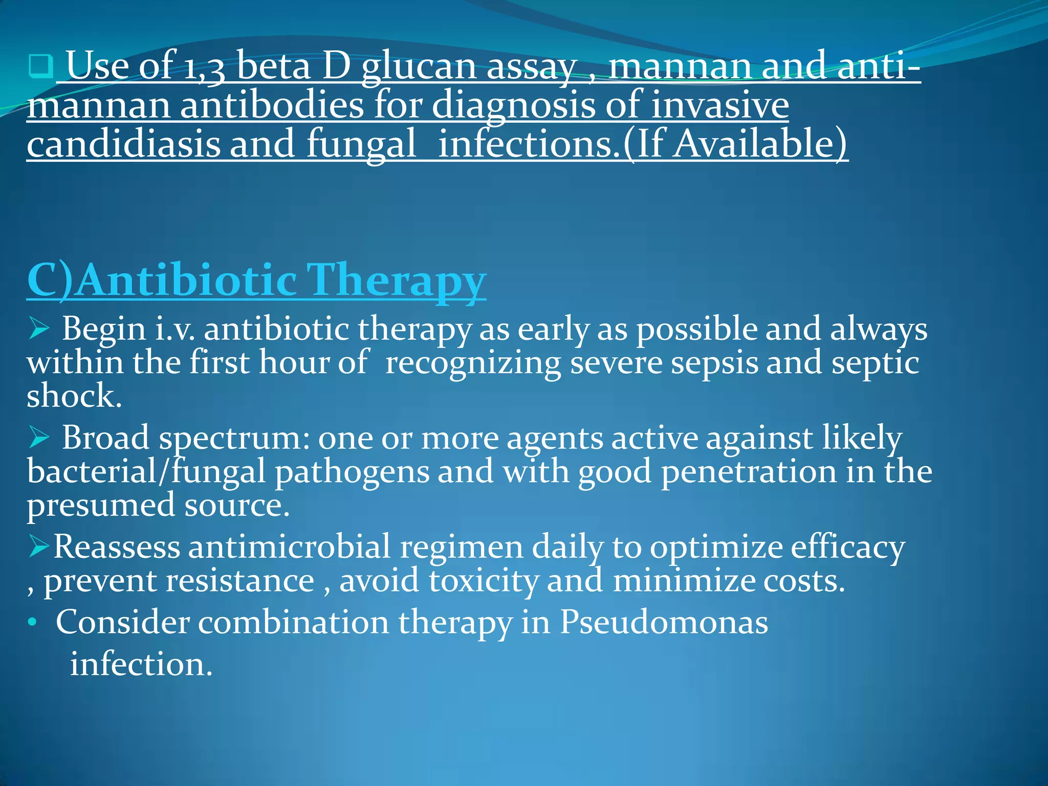  Use of 1,3 beta D glucan assay , mannan and anti-
mannan antibodies for diagnosis of invasive
candidiasis and fungal infections.(If Available)
C)Antibiotic Therapy
 Begin i.v. antibiotic therapy as early as possible and always
within the first hour of recognizing severe sepsis and septic
shock.
 Broad spectrum: one or more agents active against likely
bacterial/fungal pathogens and with good penetration in the
presumed source.
Reassess antimicrobial regimen daily to optimize efficacy
, prevent resistance , avoid toxicity and minimize costs.
• Consider combination therapy in Pseudomonas
infection.
 