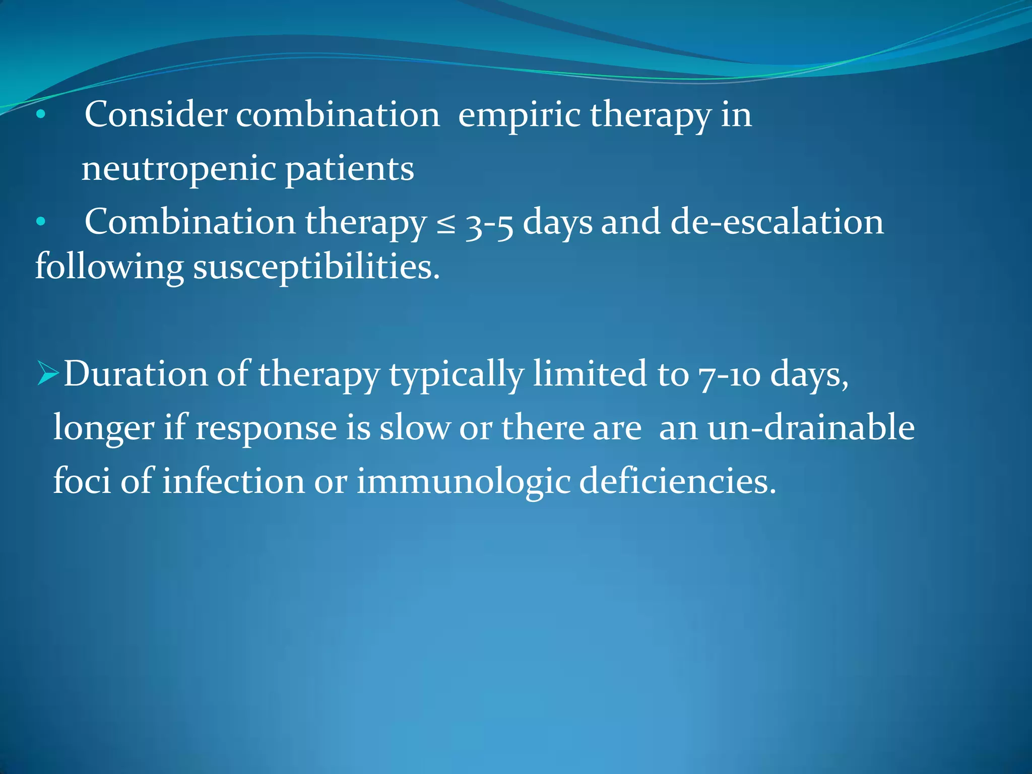 • Consider combination empiric therapy in
neutropenic patients
• Combination therapy ≤ 3-5 days and de-escalation
following susceptibilities.
Duration of therapy typically limited to 7-10 days,
longer if response is slow or there are an un-drainable
foci of infection or immunologic deficiencies.
 