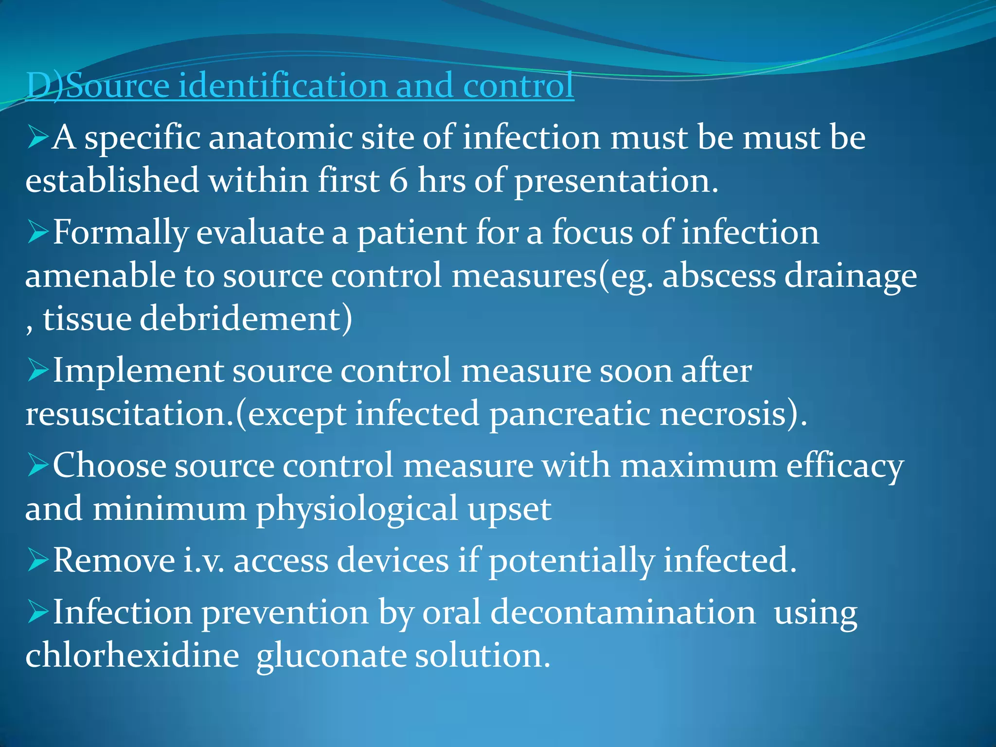 D)Source identification and control
A specific anatomic site of infection must be must be
established within first 6 hrs of presentation.
Formally evaluate a patient for a focus of infection
amenable to source control measures(eg. abscess drainage
, tissue debridement)
Implement source control measure soon after
resuscitation.(except infected pancreatic necrosis).
Choose source control measure with maximum efficacy
and minimum physiological upset
Remove i.v. access devices if potentially infected.
Infection prevention by oral decontamination using
chlorhexidine gluconate solution.
 