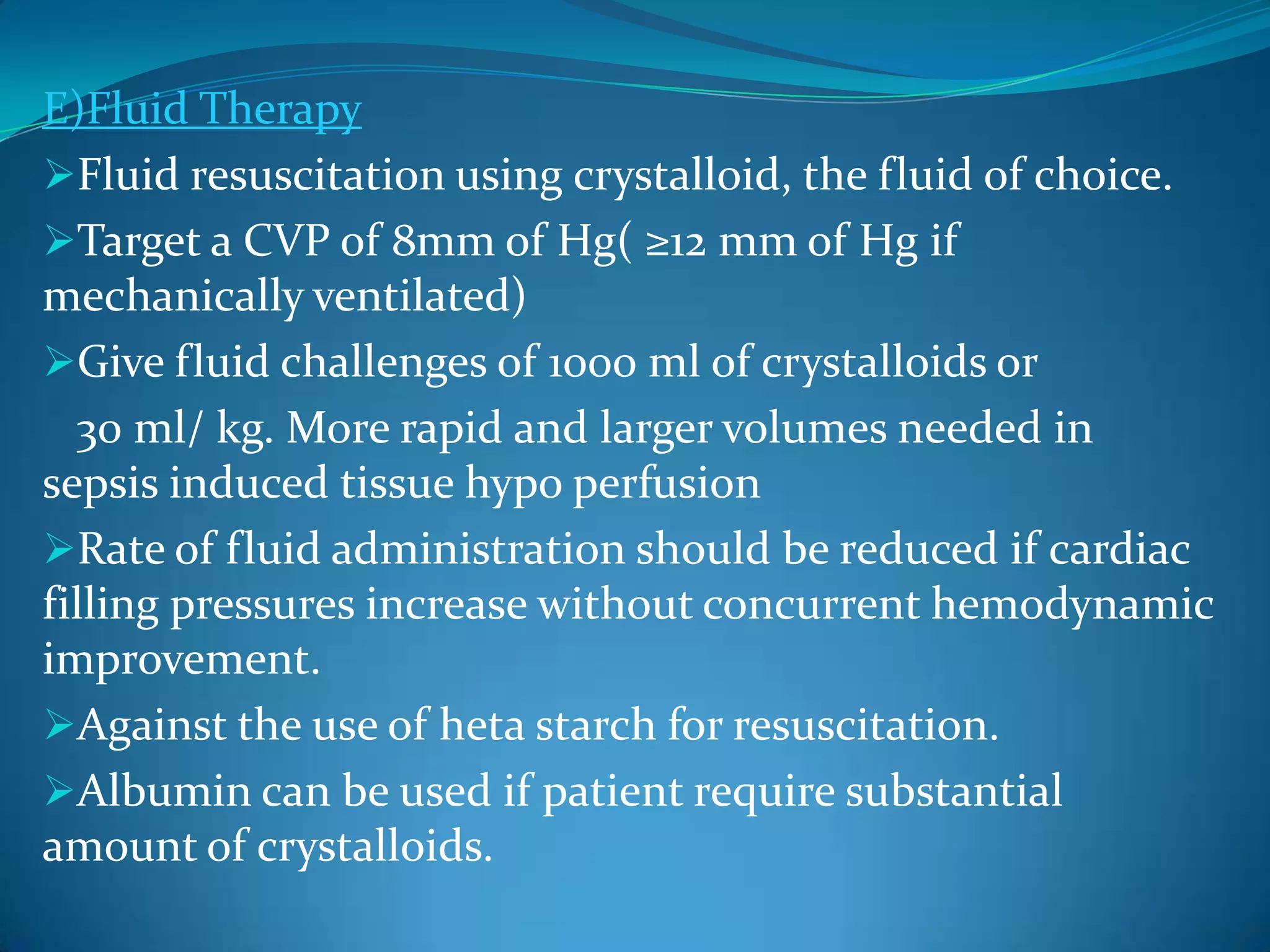 E)Fluid Therapy
Fluid resuscitation using crystalloid, the fluid of choice.
Target a CVP of 8mm of Hg( ≥12 mm of Hg if
mechanically ventilated)
Give fluid challenges of 1000 ml of crystalloids or
30 ml/ kg. More rapid and larger volumes needed in
sepsis induced tissue hypo perfusion
Rate of fluid administration should be reduced if cardiac
filling pressures increase without concurrent hemodynamic
improvement.
Against the use of heta starch for resuscitation.
Albumin can be used if patient require substantial
amount of crystalloids.
 