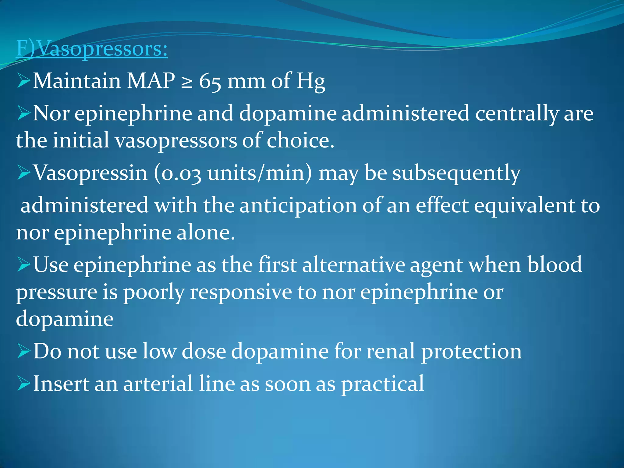 F)Vasopressors:
Maintain MAP ≥ 65 mm of Hg
Nor epinephrine and dopamine administered centrally are
the initial vasopressors of choice.
Vasopressin (0.03 units/min) may be subsequently
administered with the anticipation of an effect equivalent to
nor epinephrine alone.
Use epinephrine as the first alternative agent when blood
pressure is poorly responsive to nor epinephrine or
dopamine
Do not use low dose dopamine for renal protection
Insert an arterial line as soon as practical
 