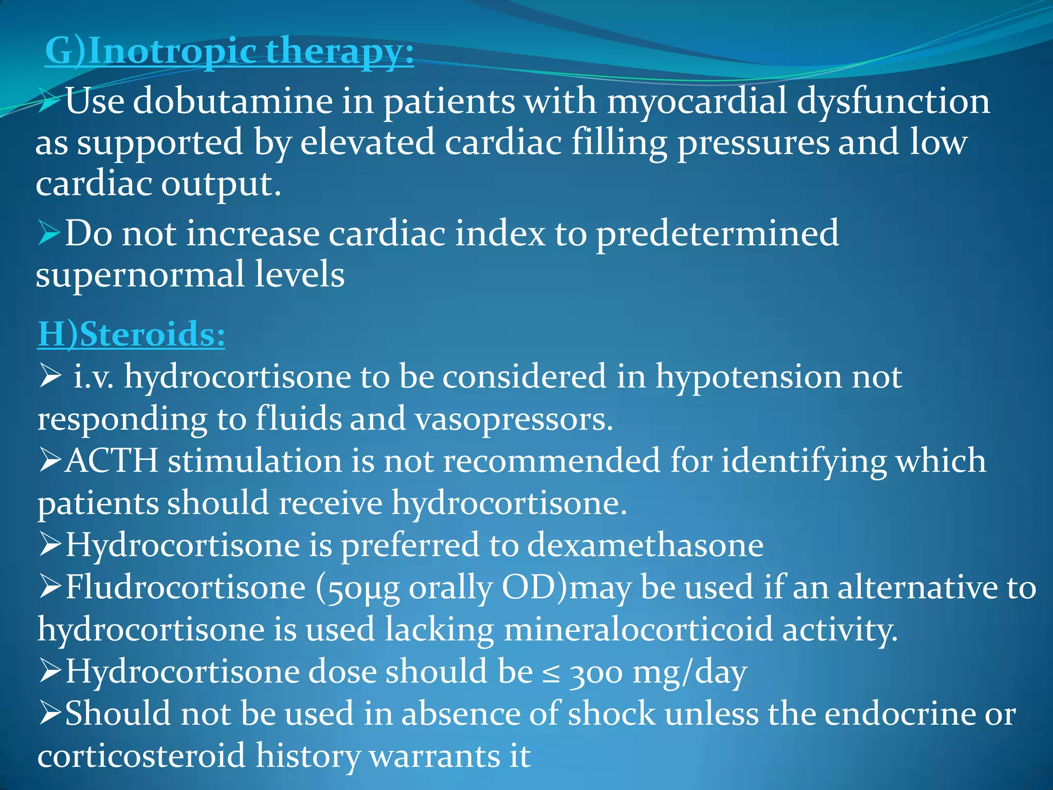 G)Inotropic therapy:
Use dobutamine in patients with myocardial dysfunction
as supported by elevated cardiac filling pressures and low
cardiac output.
Do not increase cardiac index to predetermined
supernormal levels
H)Steroids:
 i.v. hydrocortisone to be considered in hypotension not
responding to fluids and vasopressors.
ACTH stimulation is not recommended for identifying which
patients should receive hydrocortisone.
Hydrocortisone is preferred to dexamethasone
Fludrocortisone (50μg orally OD)may be used if an alternative to
hydrocortisone is used lacking mineralocorticoid activity.
Hydrocortisone dose should be ≤ 300 mg/day
Should not be used in absence of shock unless the endocrine or
corticosteroid history warrants it
 