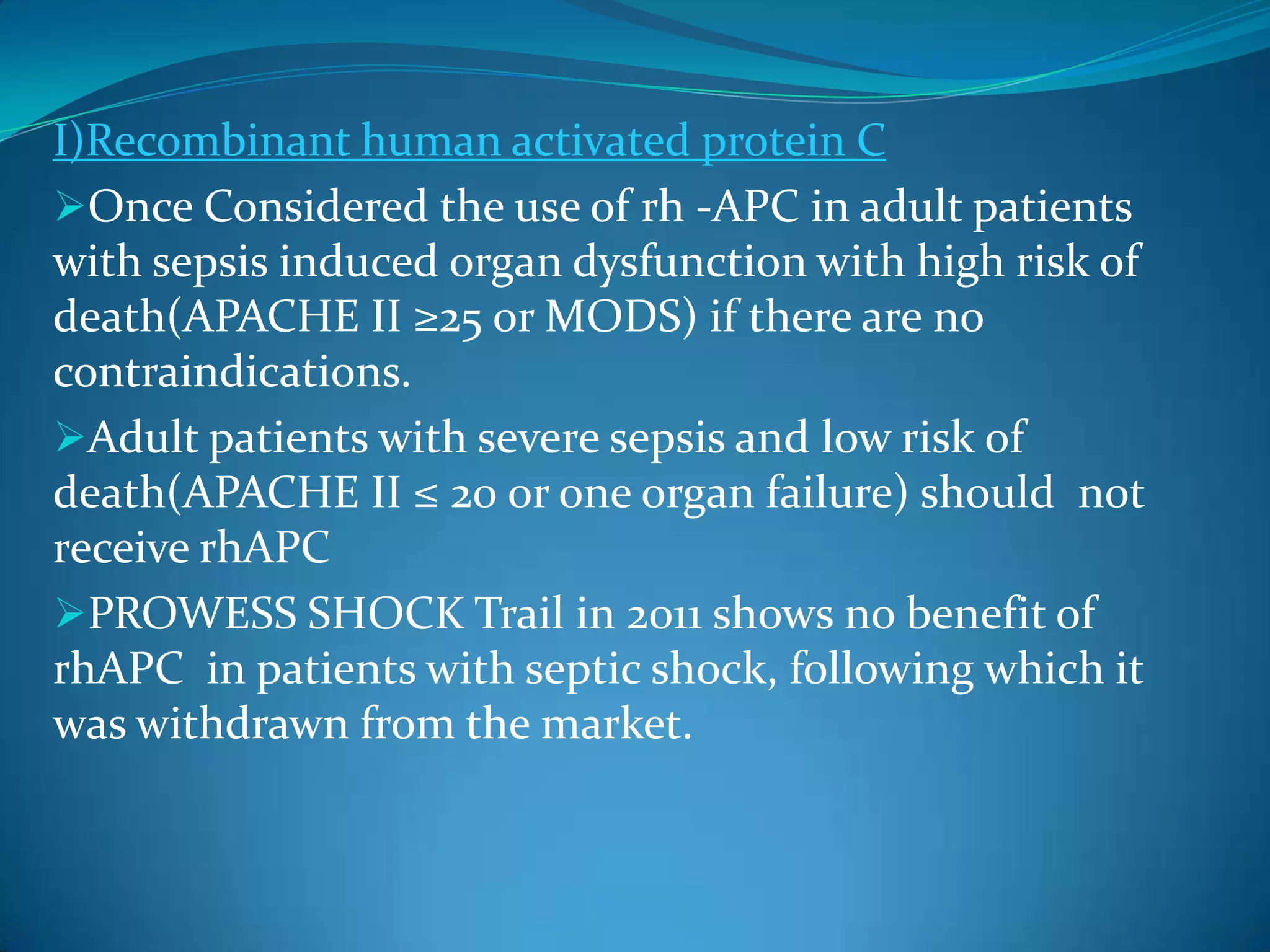 I)Recombinant human activated protein C
Once Considered the use of rh -APC in adult patients
with sepsis induced organ dysfunction with high risk of
death(APACHE II ≥25 or MODS) if there are no
contraindications.
Adult patients with severe sepsis and low risk of
death(APACHE II ≤ 20 or one organ failure) should not
receive rhAPC
PROWESS SHOCK Trail in 2011 shows no benefit of
rhAPC in patients with septic shock, following which it
was withdrawn from the market.
 