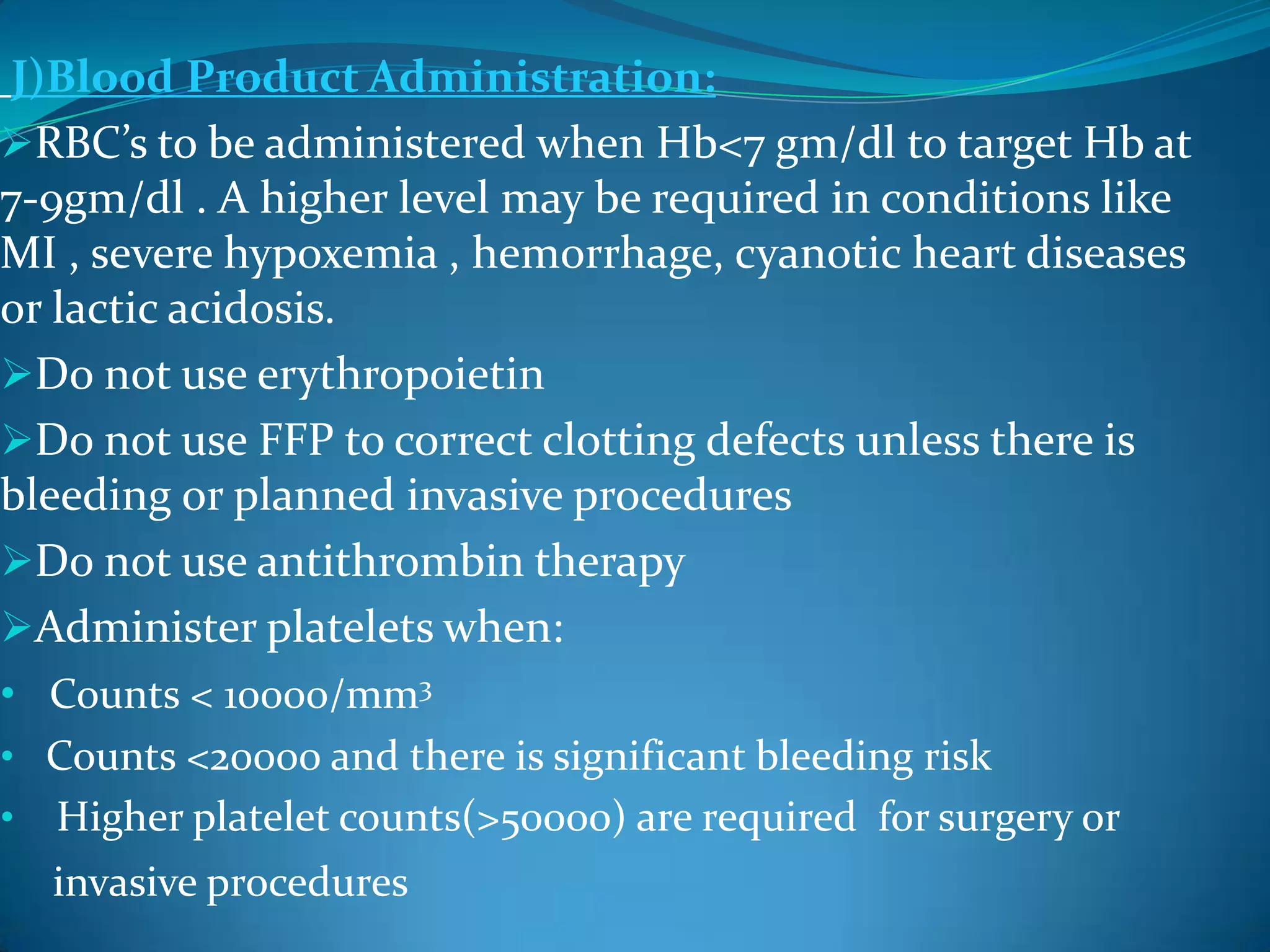 J)Blood Product Administration:
RBC’s to be administered when Hb<7 gm/dl to target Hb at
7-9gm/dl . A higher level may be required in conditions like
MI , severe hypoxemia , hemorrhage, cyanotic heart diseases
or lactic acidosis.
Do not use erythropoietin
Do not use FFP to correct clotting defects unless there is
bleeding or planned invasive procedures
Do not use antithrombin therapy
Administer platelets when:
• Counts < 10000/mm3
• Counts <20000 and there is significant bleeding risk
• Higher platelet counts(>50000) are required for surgery or
invasive procedures
 