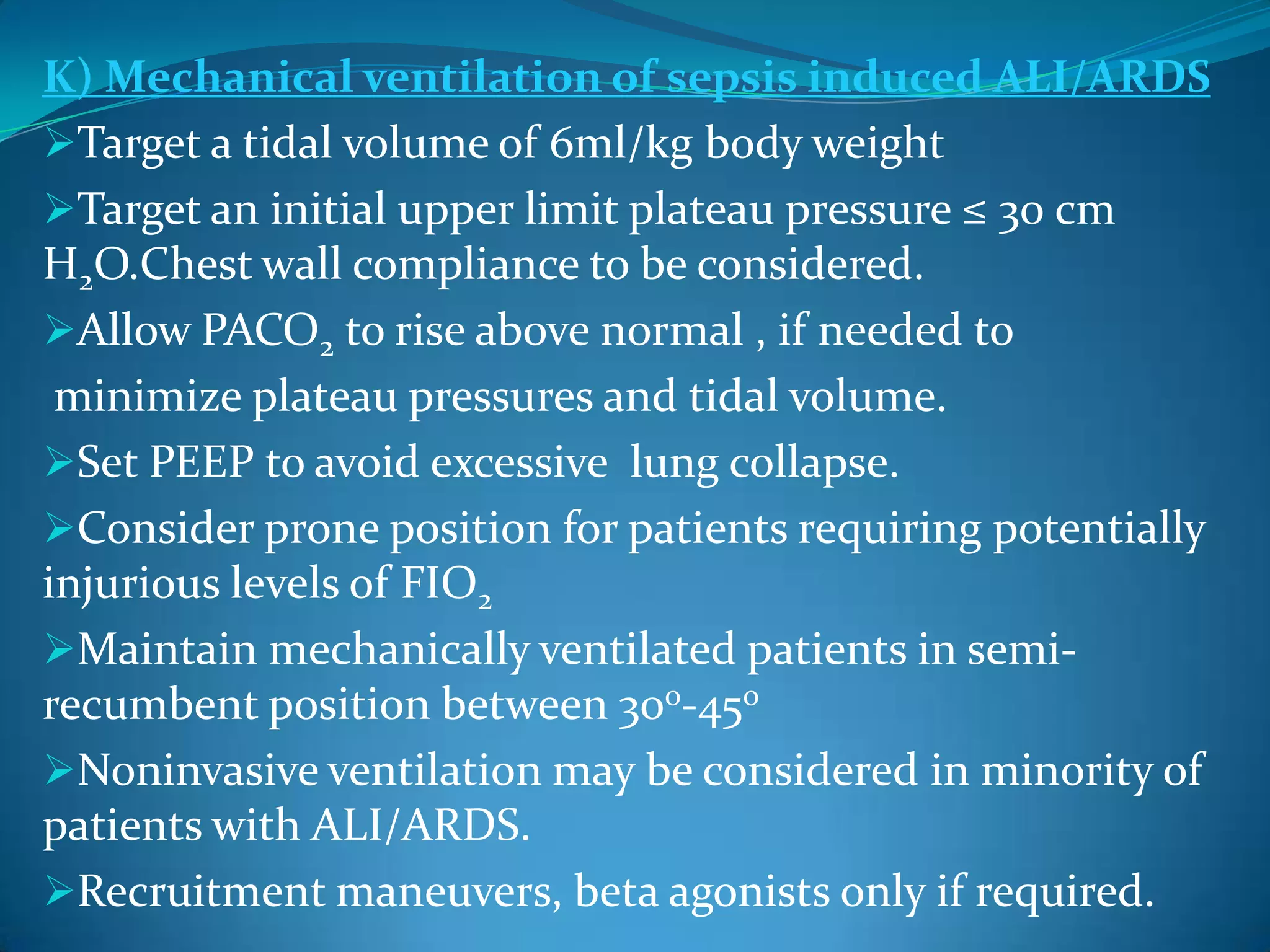 K) Mechanical ventilation of sepsis induced ALI/ARDS
Target a tidal volume of 6ml/kg body weight
Target an initial upper limit plateau pressure ≤ 30 cm
H2O.Chest wall compliance to be considered.
Allow PACO2 to rise above normal , if needed to
minimize plateau pressures and tidal volume.
Set PEEP to avoid excessive lung collapse.
Consider prone position for patients requiring potentially
injurious levels of FIO2
Maintain mechanically ventilated patients in semi-
recumbent position between 30o-45o
Noninvasive ventilation may be considered in minority of
patients with ALI/ARDS.
Recruitment maneuvers, beta agonists only if required.
 