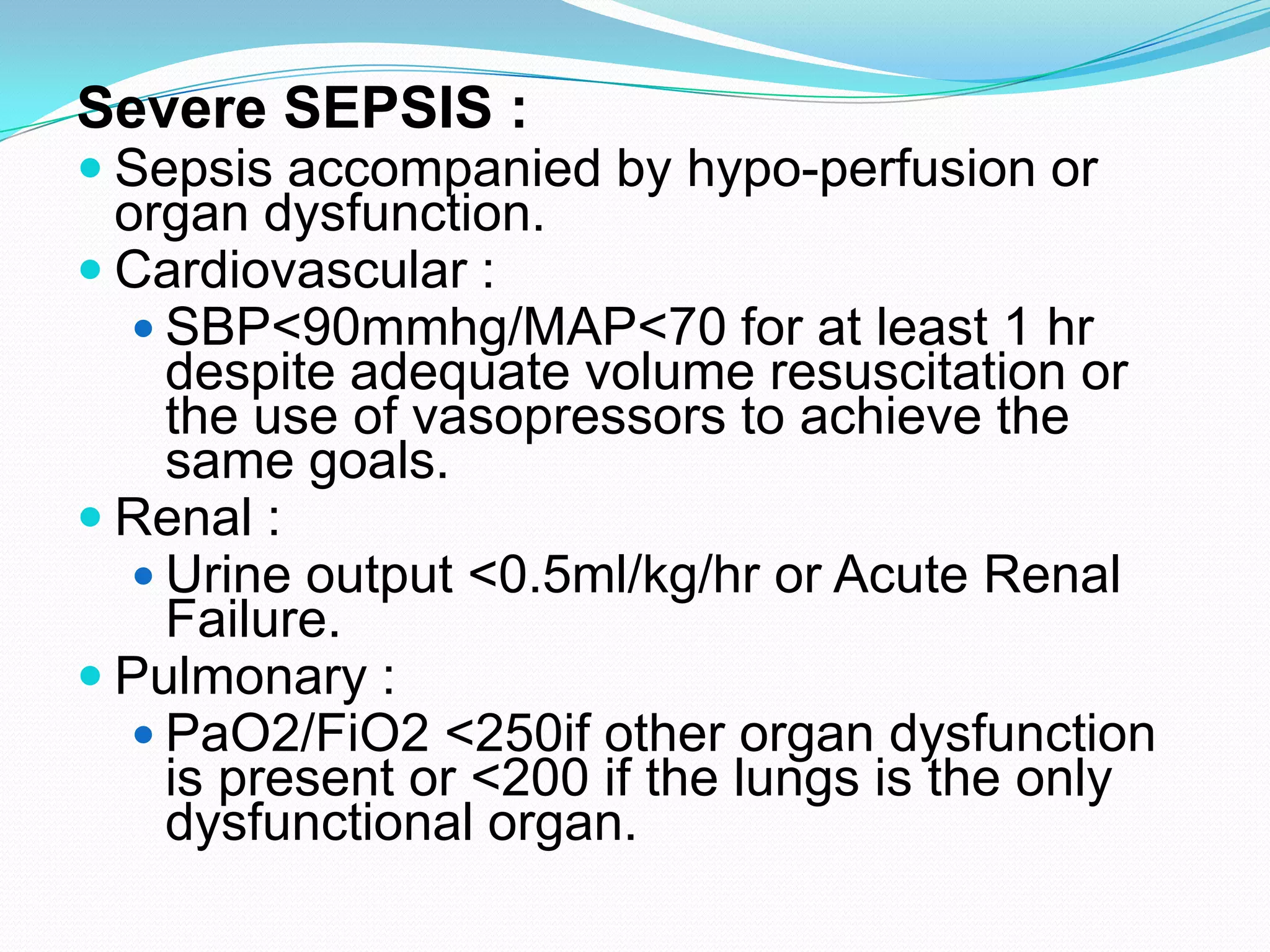 Severe SEPSIS :
 Sepsis accompanied by hypo-perfusion or
organ dysfunction.
 Cardiovascular :
 SBP<90mmhg/MAP<70 for at least 1 hr
despite adequate volume resuscitation or
the use of vasopressors to achieve the
same goals.
 Renal :
 Urine output <0.5ml/kg/hr or Acute Renal
Failure.
 Pulmonary :
 PaO2/FiO2 <250if other organ dysfunction
is present or <200 if the lungs is the only
dysfunctional organ.
 