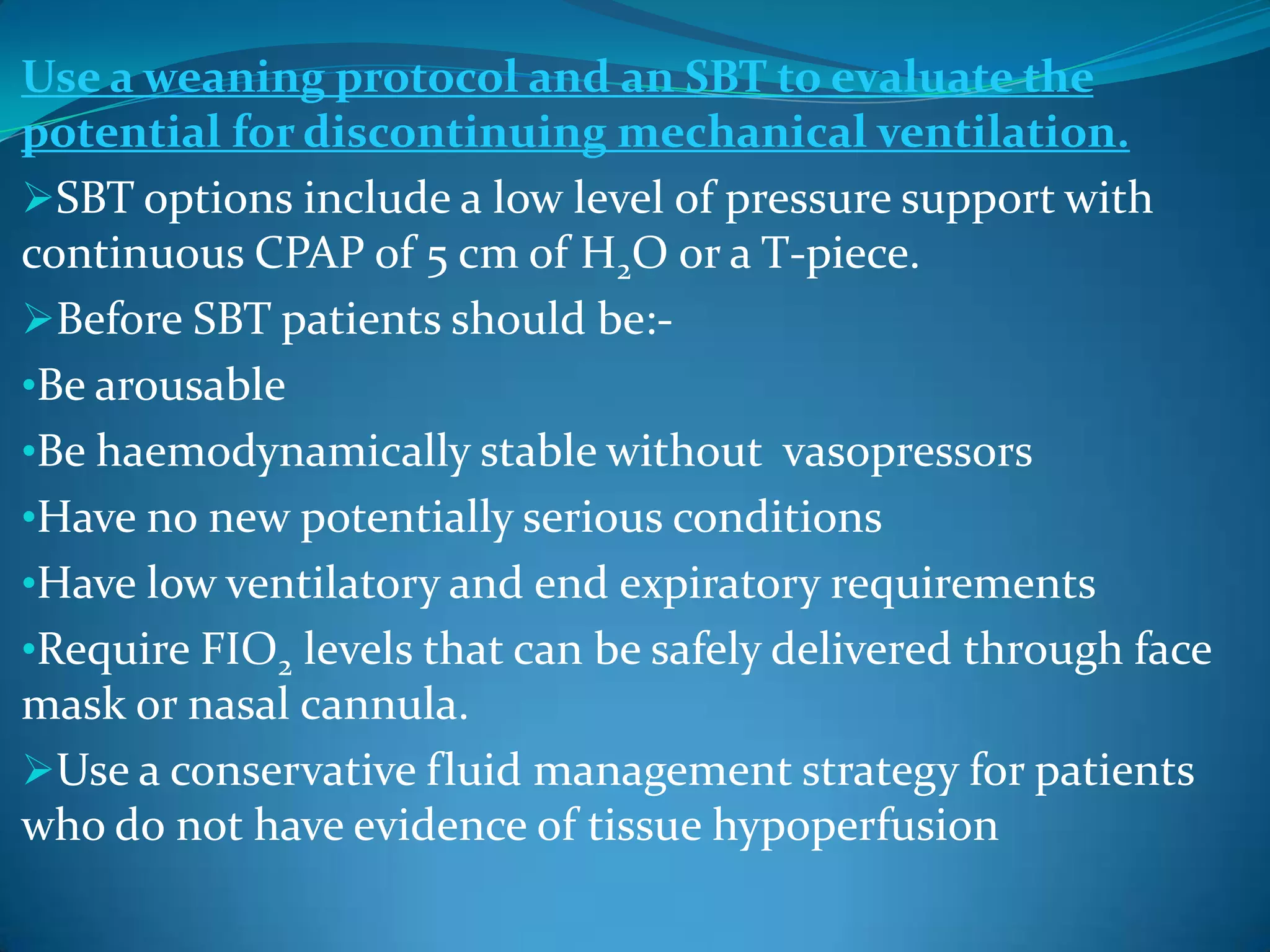 Use a weaning protocol and an SBT to evaluate the
potential for discontinuing mechanical ventilation.
SBT options include a low level of pressure support with
continuous CPAP of 5 cm of H2O or a T-piece.
Before SBT patients should be:-
•Be arousable
•Be haemodynamically stable without vasopressors
•Have no new potentially serious conditions
•Have low ventilatory and end expiratory requirements
•Require FIO2 levels that can be safely delivered through face
mask or nasal cannula.
Use a conservative fluid management strategy for patients
who do not have evidence of tissue hypoperfusion
 