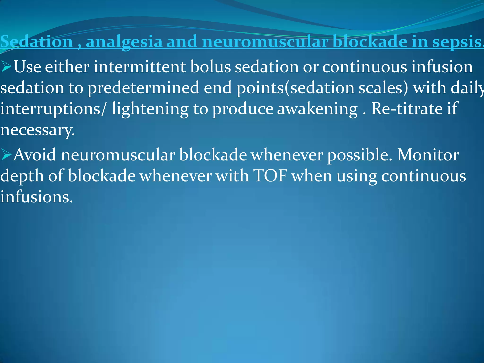 Sedation , analgesia and neuromuscular blockade in sepsis.
Use either intermittent bolus sedation or continuous infusion
sedation to predetermined end points(sedation scales) with daily
interruptions/ lightening to produce awakening . Re-titrate if
necessary.
Avoid neuromuscular blockade whenever possible. Monitor
depth of blockade whenever with TOF when using continuous
infusions.
 