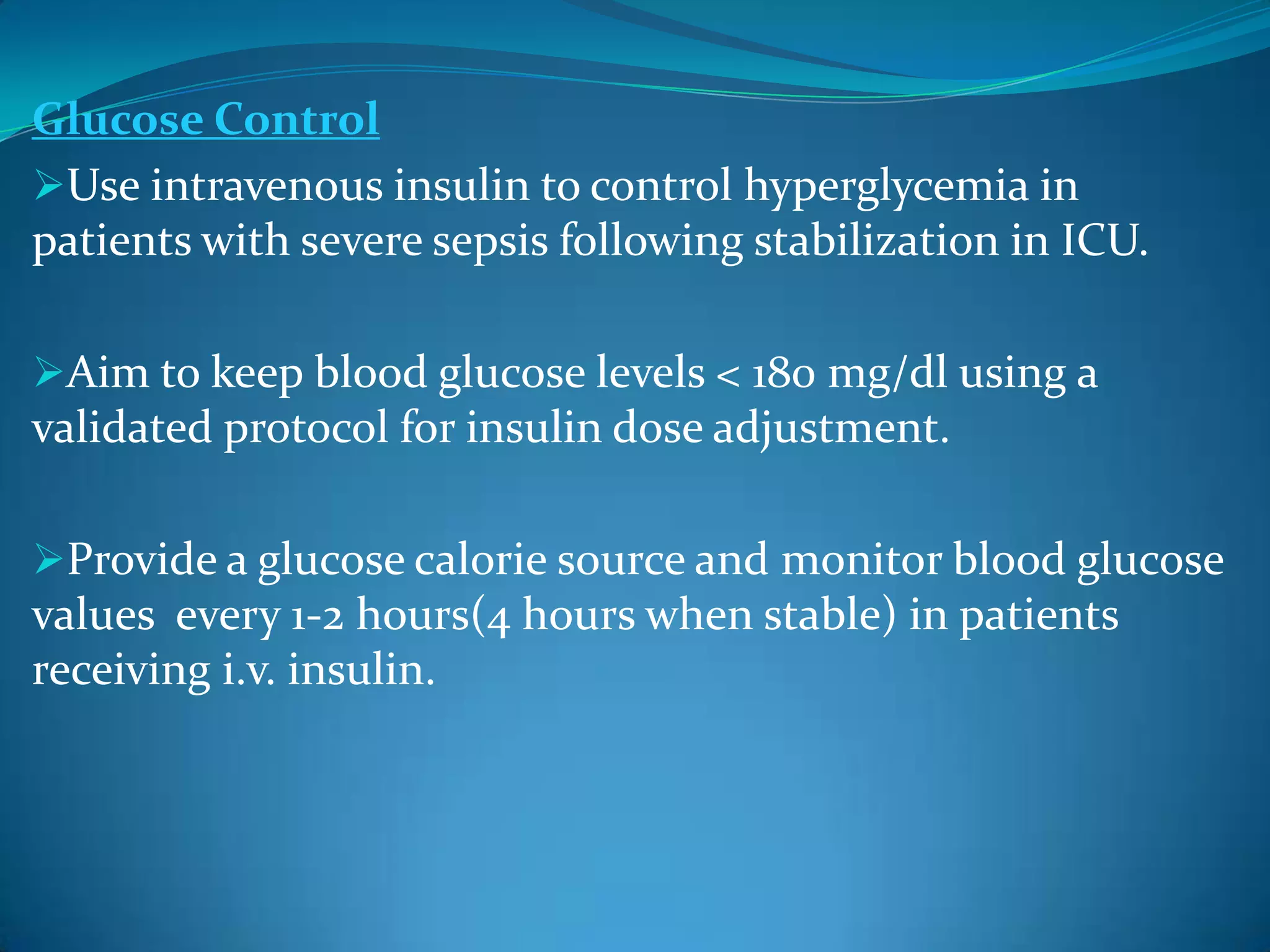 Glucose Control
Use intravenous insulin to control hyperglycemia in
patients with severe sepsis following stabilization in ICU.
Aim to keep blood glucose levels < 180 mg/dl using a
validated protocol for insulin dose adjustment.
Provide a glucose calorie source and monitor blood glucose
values every 1-2 hours(4 hours when stable) in patients
receiving i.v. insulin.
 