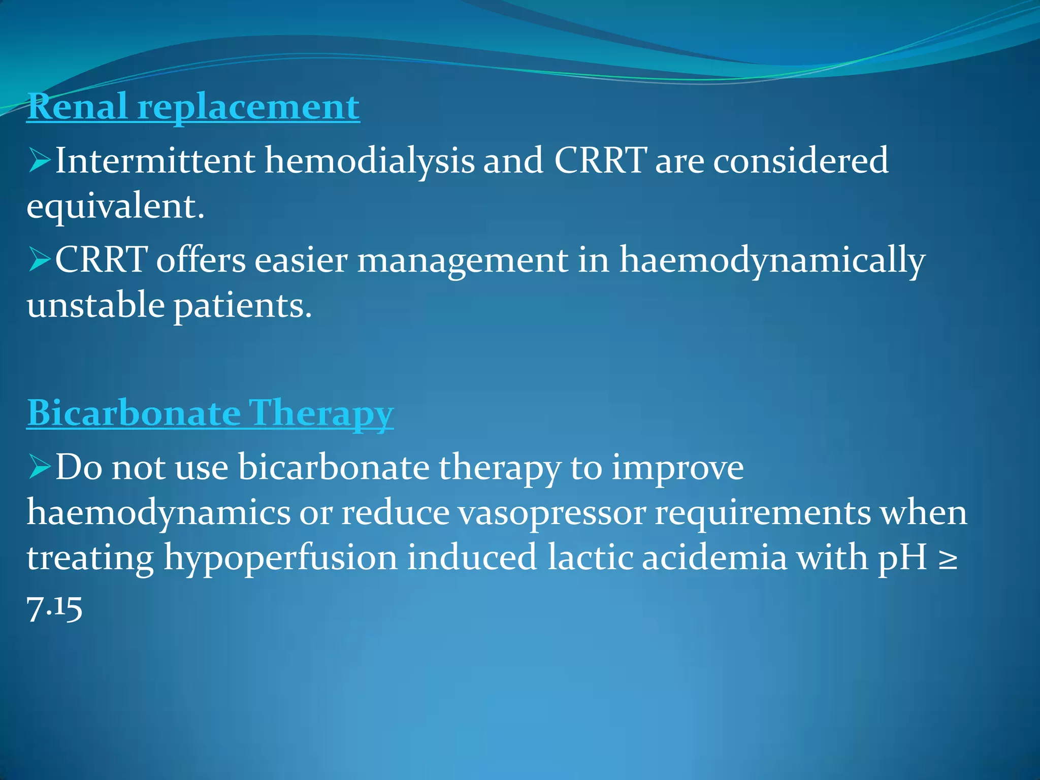 Renal replacement
Intermittent hemodialysis and CRRT are considered
equivalent.
CRRT offers easier management in haemodynamically
unstable patients.
Bicarbonate Therapy
Do not use bicarbonate therapy to improve
haemodynamics or reduce vasopressor requirements when
treating hypoperfusion induced lactic acidemia with pH ≥
7.15
 