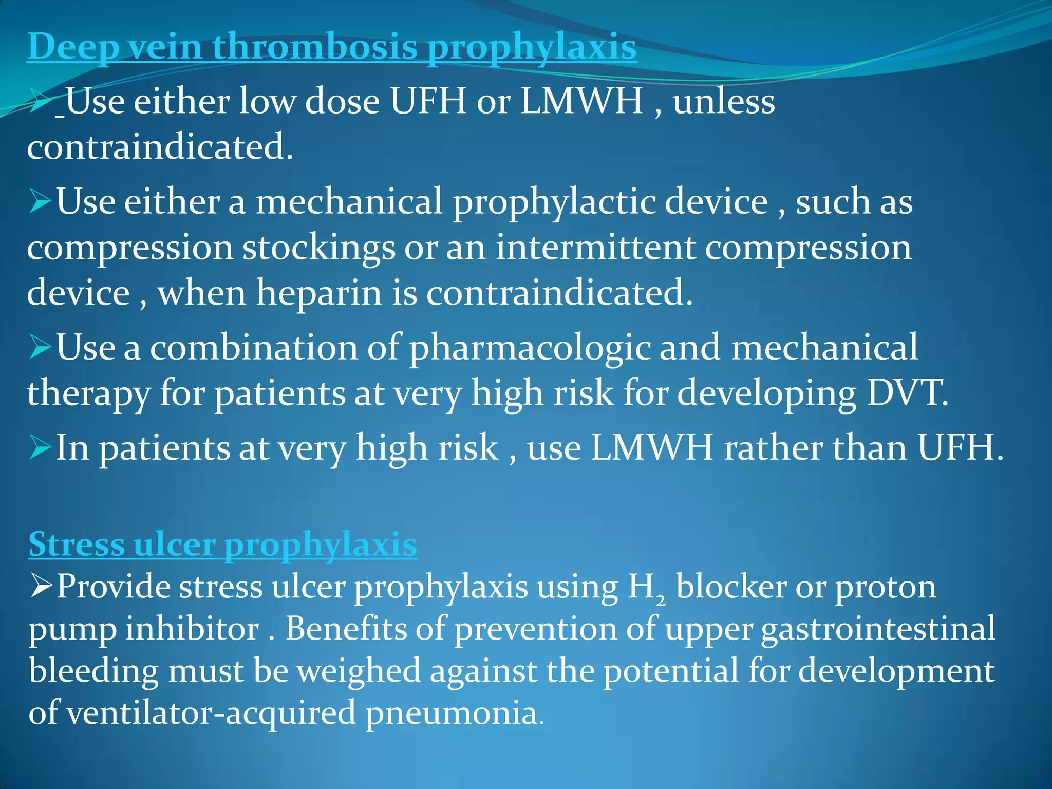 Deep vein thrombosis prophylaxis
 Use either low dose UFH or LMWH , unless
contraindicated.
Use either a mechanical prophylactic device , such as
compression stockings or an intermittent compression
device , when heparin is contraindicated.
Use a combination of pharmacologic and mechanical
therapy for patients at very high risk for developing DVT.
In patients at very high risk , use LMWH rather than UFH.
Stress ulcer prophylaxis
Provide stress ulcer prophylaxis using H2 blocker or proton
pump inhibitor . Benefits of prevention of upper gastrointestinal
bleeding must be weighed against the potential for development
of ventilator-acquired pneumonia.
 
